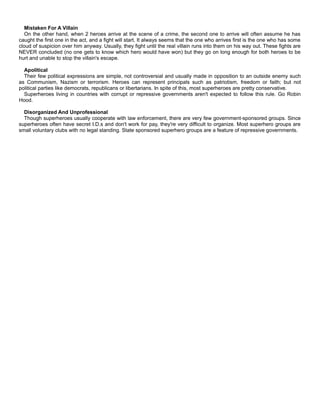 Mistaken For A Villain
On the other hand, when 2 heroes arrive at the scene of a crime, the second one to arrive will often assume he has
caught the first one in the act, and a fight will start. It always seems that the one who arrives first is the one who has some
cloud of suspicion over him anyway. Usually, they fight until the real villain runs into them on his way out. These fights are
NEVER concluded (no one gets to know which hero would have won) but they go on long enough for both heroes to be
hurt and unable to stop the villain's escape.
Apolitical
Their few political expressions are simple, not controversial and usually made in opposition to an outside enemy such
as Communism, Nazism or terrorism. Heroes can represent principals such as patriotism, freedom or faith; but not
political parties like democrats, republicans or libertarians. In spite of this, most superheroes are pretty conservative.
Superheroes living in countries with corrupt or repressive governments aren't expected to follow this rule. Go Robin
Hood.
Disorganized And Unprofessional
Though superheroes usually cooperate with law enforcement, there are very few government-sponsored groups. Since
superheroes often have secret I.D.s and don't work for pay, they're very difficult to organize. Most superhero groups are
small voluntary clubs with no legal standing. State sponsored superhero groups are a feature of repressive governments.
 