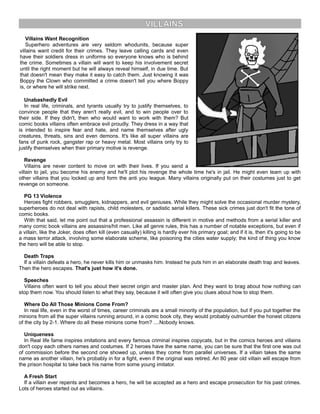 VILLAINS
Villains Want Recognition
Superhero adventures are very seldom whodunits, because super
villains want credit for their crimes. They leave calling cards and even
have their soldiers dress in uniforms so everyone knows who is behind
the crime. Sometimes a villain will want to keep his involvement secret
until the right moment but he will always reveal himself, in due time. But
that doesn't mean they make it easy to catch them. Just knowing it was
Boppy the Clown who committed a crime doesn't tell you where Boppy
is, or where he will strike next.
Unabashedly Evil
In real life, criminals, and tyrants usually try to justify themselves, to
convince people that they aren't really evil, and to win people over to
their side. If they didn't, then who would want to work with them? But
comic books villains often embrace evil proudly. They dress in a way that
is intended to inspire fear and hate, and name themselves after ugly
creatures, threats, sins and even demons. It's like all super villains are
fans of punk rock, gangster rap or heavy metal. Most villains only try to
justify themselves when their primary motive is revenge.
Revenge
Villains are never content to move on with their lives. If you send a
villain to jail, you become his enemy and he'll plot his revenge the whole time he's in jail. He might even team up with
other villains that you locked up and form the anti you league. Many villains originally put on their costumes just to get
revenge on someone.
PG 13 Violence
Heroes fight robbers, smugglers, kidnappers, and evil geniuses. While they might solve the occasional murder mystery,
superheroes do not deal with rapists, child molesters, or sadistic serial killers. These sick crimes just don't fit the tone of
comic books.
With that said, let me point out that a professional assassin is different in motive and methods from a serial killer and
many comic book villains are assassins/hit men. Like all genre rules, this has a number of notable exceptions, but even if
a villain, like the Joker, does often kill (even casually) killing is hardly ever his primary goal; and if it is, then it's going to be
a mass terror attack, involving some elaborate scheme, like poisoning the cities water supply; the kind of thing you know
the hero will be able to stop.
Death Traps
If a villain defeats a hero, he never kills him or unmasks him. Instead he puts him in an elaborate death trap and leaves.
Then the hero escapes. That's just how it's done.
Speeches
Villains often want to tell you about their secret origin and master plan. And they want to brag about how nothing can
stop them now. You should listen to what they say, because it will often give you clues about how to stop them.
Where Do All Those Minions Come From?
In real life, even in the worst of times, career criminals are a small minority of the population, but if you put together the
minions from all the super villains running around, in a comic book city, they would probably outnumber the honest citizens
of the city by 2-1. Where do all these minions come from? ....Nobody knows.
Uniqueness
In Real life fame inspires imitations and every famous criminal inspires copycats, but in the comics heroes and villains
don't copy each others names and costumes. If 2 heroes have the same name, you can be sure that the first one was out
of commission before the second one showed up, unless they come from parallel universes. If a villain takes the same
name as another villain, he's probably in for a fight, even if the original was retired. An 80 year old villain will escape from
the prison hospital to take back his name from some young imitator.
A Fresh Start
If a villain ever repents and becomes a hero, he will be accepted as a hero and escape prosecution for his past crimes.
Lots of heroes started out as villains.
 