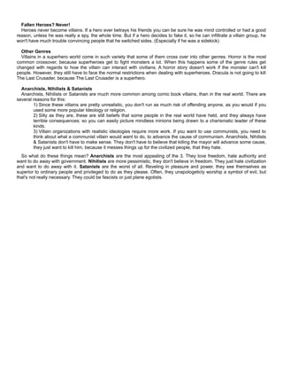 Fallen Heroes? Never!
Heroes never become villains. If a hero ever betrays his friends you can be sure he was mind controlled or had a good
reason, unless he was really a spy, the whole time. But if a hero decides to fake it, so he can infiltrate a villain group, he
won't have much trouble convincing people that he switched sides. (Especially if he was a sidekick)
Other Genres
Villains in a superhero world come in such variety that some of them cross over into other genres. Horror is the most
common crossover, because superheroes get to fight monsters a lot. When this happens some of the genre rules get
changed with regards to how the villain can interact with civilians. A horror story doesn't work if the monster can't kill
people. However, they still have to face the normal restrictions when dealing with superheroes. Dracula is not going to kill
The Last Crusader, because The Last Crusader is a superhero.
Anarchists, Nihilists & Satanists
Anarchists, Nihilists or Satanists are much more common among comic book villains, than in the real world. There are
several reasons for this:
1) Since these villains are pretty unrealistic, you don't run as much risk of offending anyone, as you would if you
used some more popular Ideology or religion.
2) Silly as they are, these are still beliefs that some people in the real world have held, and they always have
terrible consequences; so you can easily picture mindless minions being drawn to a charismatic leader of these
kinds.
3) Villain organizations with realistic ideologies require more work. If you want to use communists, you need to
think about what a communist villain would want to do, to advance the cause of communism. Anarchists, Nihilists
& Satanists don't have to make sense. They don't have to believe that killing the mayor will advance some cause,
they just want to kill him, because it messes things up for the civilized people, that they hate.
So what do these things mean? Anarchists are the most appealing of the 3. They love freedom, hate authority and
want to do away with government. Nihilists are more pessimistic, they don't believe in freedom. They just hate civilization
and want to do away with it. Satanists are the worst of all. Reveling in pleasure and power, they see themselves as
superior to ordinary people and privileged to do as they please. Often, they unapologeticly worship a symbol of evil, but
that's not really necessary. They could be fascists or just plane egotists.
 