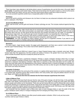 HISTORY
There have been many attempts to tell stories about a group of superheroes who are the first ones in the world, but it
never works. A superhero world needs history. There have to be heroes from the past to inspire us, and to be the source
of immortal heroes and villains; and you can't have time travel stories without a past and a future to travel to.
As a rule successful superhero worlds have a recognizable pattern to their history:
Prehistory
Most of the world is primitive and dinosaurs rule, but there is at least one very advanced civilization which comes to an
end in a cataclysm. (The Flood)
Ancient And Medieval World
Magic rules the world, and the gods and heroes of classic mythology are real. This includes medieval legends like King
Arthur.
Note: In a historic setting, magic should never be so common that it takes the place of technology and creates a world
very much like our own. (No mass communication via crystal balls or flying ship airlines.) Doing this would not only ruin
the historic feel of the era, but also ignore the fact that since only scholars and spirits can use magic, it's impossible to
mass produce magic items. You could never get a bunch of wizards to work on an assembly line. It's just stupid.
On the other hand, a small community, built around a wizards academy, or some such power source, could have a
ridiculous amount of magic, especially if it's been around for a long time. Just keep it small.
REMEMBER: This note only applies to historic settings, that are part of a superhero universe. If you want to run a
swords and sorcery game in a fantasy setting that's totally different.
Recession
For some reason, magic became weaker, the pagan gods disappeared, and there was a period in which there were
very few super Powered beings. This is when most of them started to operate in secret.
Resurgence
Usually this starts around WWII but it doesn't have to. Super Powered beings make a dramatic come back. Mutant
heroes make their first appearance. And the number and variety of heroes is far greater than at any other time. This
period includes the present day and is usually the period we focus on.
Future Cataclysm
In the not too distant future, superheroes disappear. Perhaps a utopian civilization develops where they no longer
seem to be needed or perhaps humanity turns on its heroes and banishes them. Either way there is no one to save the
world from a cataclysm, that destroys civilization. Often there is a machine or alien tyrant who takes over for a while. (He
might have even been behind the disappearance of the heroes). Afterward there is a period of savagery as civilization is
slowly rebuilt. During this period many records of the 20th century are lost so when we get to the distant future people
don't know much about the present.
Interstellar Civilization
One day humanity will join the community of the universe, in a galaxy where space travel is as normal as airplane travel
in our present age. Superhero groups often consist of aliens, from many worlds, each using the abilities natural to his own
race. Magic and mutants are both very rare.
Of course this time line extends into the future because superheroes time travel.
It Was A Different Time
Often when players time travel they'll discover that the rules of the genre change a bit with the times. In the past fights,
were often more deadly, Governments less cooperative and heroes more eager to change the world rather than letting
ordinary people work politics out for themselves. That's why we had heroes like Zorro and the Minute Men who's primary
activity was standing up to oppressive governments. Going all the way back to the middle ages or further will often reveal
a world much more like a typical swords and sorcery setting than any superhero world. Who knows, your GM might even
have giants, dragons and fairy creatures running around in those days. (I do.)
Just remember that time travelers need to follow strict rules to avoid changing history or earn the wrath of the time
police or whatever cosmic entity is in charge of keeping time from changing and fixing it when it changes.
It's A Different Place
Even in the modern world, different rules often prevail outside western civilization. Which is why we have some
countries ruled by super heroes or villains.
 