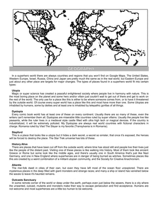 GEOGRAPHY
In a superhero world there are always countries and regions that you won't find on Google Maps. The United States,
Western Europe, Israel, Russia, China and Japan are pretty much the same as in the real world, but Eastern Europe and
just about any other place are targets for major changes. The types of places found in a superhero world fit into certain
types:
Utopia
Magic or super science has created a peaceful enlightened society where people live in harmony with nature. This is
the most boring place on the planet and some hero and/or villain just couldn't wait to get out of there and get to work on
the rest of the world. The only use for a place like this is either to be where someone comes from, or to have it threatened
by the outside world. Of course every super world has a place like this and most have more than one. Some Utopias are
inhabited by humans, some by deities and at least one is inhabited by telepathic gorillas of all things.
Dystopia
Every comic book world has at least one of these on every continent. Usually there are so many of these, even the
writers can't remember them all. Dystopias are miserable little countries ruled by super villains. Usually the people live like
peasants, while the ruler lives in a medieval style castle filled with ultra high tech or magical devices. If the country is
industrialized, it will be extremely polluted. My Dystopias are always real world countries with fictional characters in
charge. Romania ruled by Vlad The Slayer is my favorite (Transylvania is in Romania).
Stepford
This is a place that looks like a utopia but it hides a dark secret, a secret so sinister, that once it’s exposed, the heroes
will be forced to destroy the place. The Star Trek universe has lots of these.
History Alive
There are places that have been cut off from the outside world, where time has stood still and people live their lives just
like the people of the distant past. Visiting one of these places is like walking into history. Most of them look like ancient
Greece or Rome but some look like the middle ages, and there's usually one in South America that's just like Nazi
Germany, and one in New England where superheroes are in danger of being burned as witches. Sometimes places like
this are created by a weird combination of a militant utopian community, and the Society for Creative Anachronism.
Atlantis
The mer-folk dwell in cities of their own, but even they have left most of the ocean floor unexplored. There are
mysterious places in the deep filled with giant monsters and strange races; and many a ship or island has vanished below
the waves to leave it's haunted remains.
Outcasts Sanctuary
In some remote corner of the world or deep under the earth, perhaps even just below the sewers, there is a city where
the unwanted, outcast, mutants and monsters make their way to escape persecution and find acceptance. Humans are
not welcome and most superheroes are a little too human to be welcome.
 