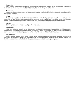 Vampire City
This is just like outcast sanctuary but the inhabitants are vampires and humans are all too welcome. For obvious
reasons, these places have to be small, but if they exist, then there's always more than one.
Monster Island
Dinosaurs and other monsters roam the jungles of this land that time forgot. Often found in the center of the Earth, or in
the middle of Antarctica.
Portals
There are doorways that lead to distant lands and different worlds. All players have to do, is find the portals, and the
multiverse will open to them. Characters that come from other worlds might already know about one or more of these
portals. Sometimes the portals don't stay open all of the time, but when and where they appear can be predicted.
The City
This is the place where the heroes live. It gets it's own chapter.
The Rooftops
Police don't patrol the rooftops of the city, so many criminals and dangerous creatures prowl the rooftops, never
descending to the streets. Unfortunately, regular citizens don't realize this, so there are often ordinary people seeking
some privacy and even children at play on the rooftops, blissfully unaware of the risks they're taking.
The Underworld
Subway tunnels, sewers, storm drains, natural caves, forgotten catacombs, abandoned cold war bunkers, and
smuggling tunnels are so common that the underground is often as crowded as the city above. Further down in the
tunnels are subterranean worlds filled with Strange creatures, and civilizations unimagined by man.
 