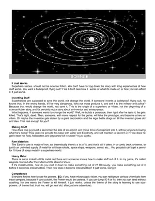 SCIENCE
It Just Works
Superhero stories, should not be science fiction. We don't have to bog down the story with long explanations of how
stuff works. You want a bulletproof, flying suit? Fine I don't care how it works or what it's made of, or how you can afford
it. It just works.
Inventing Stuff
Superheroes are supposed to save the world, not change the world. If someone invents a bulletproof, flying suit, he
knows that, in the wrong hands, it'll be very dangerous. Why not mass produce it, and sell it to the military and police?
Because that would change the world, not save it. This is the origin of a superhero or villain, not the beginning of a
science fiction story, and it's certainly not a story about an inventor and entrepreneur.
What happens, if someone wants to change the world? Well, he builds a prototype, then right after he tests it, he gets
killed. That's right, dead. Then, someone, with more respect for the genre, will take the prototype, and become a hero or
villain. Or maybe the invention gets stolen by a giant corporation and the legal battle drags on till the inventor grows old
and dies. That real enough for you?
Making Stuff
How does one guy build a secret lair the size of an airport, and move tons of equipment into it, without anyone knowing
what he's doing? How does he provide his base with water and Electricity, and still maintain a secret I.D.? How does he
get hi-tech hot rods, helicopters and jet planes! All in secret? It just works.
Raw Materials
The Earth's core is made of iron, so theoretically there's a lot of it, and that's all it takes, in a comic book universe, to
justify an unlimited supply of metal for all those robots, space ships, weapons, armor, etc... You probably can't get a penny
for 10 tons of scrap metal in a superhero world.
Heavy Metal
There is some indestructible metal out there and someone knows how to make stuff out of it. In my game, it's called
Aegisite. Named after the indestructible shield of Zeus.
If it's indestructible, how do you melt it down to make something out of it? Obviously, you make something out of it
before it becomes indestructible. Then how does it become indestructible? It just works, Dang it!
Competence
Everyone knows how to use his powers. EG: if you have microscopic vision, you can recognize various chemicals from
trace samples, because if you couldn't, the Power would be useless. If you can jump 90 ft or fly, then you can land without
crashing. No one wants the Power to kill himself. It just works, unless the theme of the story is learning to use your
powers. (A theme that, trust me, will get real old, after just one adventure).
 