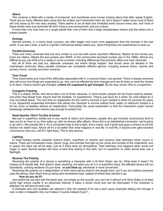 Aliens
The universe is filled with a variety of humanoid, and sometimes even human looking aliens that often speak English.
There are so many different alien races that the writers can't remember them all, but it doesn't matter since most of them
will only show up for one story anyway. There seems to be at least one inhabited world around every star, and most of
these worlds have one dominant life form living in one environment, and one culture.
If more than one race lives on a single planet then one of them has a large interplanetary empire and the others are a
subject people.
Zoology
Normal animals, in a comic book universe, are often bigger and much more aggressive than the animals in the real
world. If you see a bear, a wolf or a gorilla it will almost always attack you. Good thing there are superheroes to save us.
Parallel Universes
There are many universes that are very similar to ours but with some important difference. Maybe all the heroes you
know are villains. Maybe the axis powers won WWII, or the communists launched nuclear war in the 1960s. Almost any
difference you can think of is a reality in some universe, including differences that primarily affect one main character.
Not all of them are bad but, alternate universes are where things happen, that would never be allowed in the
mainstream continuity. Many parallel universes are completely different genres, including science fiction, swords and
sorcery, horror, comedy and even romance.
Time Travel
Time travel works and most of the difficulties associated with it, in science fiction, are ignored. There is always someone
who will know how things are supposed to go, who can't be effected by time changes and can fix them or send the heroes
to fix them. History doesn't get changed, unless it's supposed to get changed. By the way, Doctor Who is a superhero.
Cryogenic Freezing
This is a classic theme, that we've seen a lot of times, because, in comic books, people can be frozen solid by attacks,
and when they Break Free, they're fine! No frostbite, no hypothermia. They're just stuck for a while. So cold makes for a
nice non-lethal attack. The only time an explanation for the victim's survival is ever needed is when he survives for years
in ice. Apparently suspended animation that allows the character to survive without food, water, or bathroom breaks is a
bit too much to swallow without an explanation. Fortunately the usual explanation is that the character's super human
physiology (whatever that means) was enough to protect him.
Head Injuries / Don't Try this at home!
Not just in superhero worlds but in any world of action and adventure, people who get knocked unconscious tend to
stay out for an hour or so, then wake up, with no serious after effects. Since this is an established convention, we're going
to go with it. We actually like it. It's a convenient way to end a fight, and a scene, and it gives bad guys a chance to put the
heroes into death traps. Above all it's a lot better than what happens in real life. In real life, if anyone ever gets knocked
unconscious near you, call 911 right away. This is very serious.
Lighting
In most fantasy worlds (weather science fiction, superhero or swords and sorcery) total darkness never occurs in
nature. There are luminescent rocks, plants, fungi, and animals that light up the caves and tunnels of the underworld, and
in space, the stars can all be seen, just as if there were an atmosphere. Total darkness only happens when some evil
magic is used. Normal people still have a hard time seeing in the dark, but no superhero or villain would ever use a
flashlight.
Reverse The Polarity
Reversing the polarity of a device is something a character with a Hi-Tech Origin can do. What does it mean? It's
cheesy sci-fi double talk, that doesn't mean anything, but when you do it in a superhero story, the effected device will run
backwards, undoing whatever it's just done, or just blow up, whichever is more convenient.
Reversing the polarity on a teleportation or time travel device doesn't call people back, but if you do it before someone
uses the device, then they'll end up being sent somewhere bad, instead of where they wanted to go.
How do you do it?
Just switch the red wire with the black wire, but simple as this sounds, you can't do it without a Hi-Tech Origin or at least
some high school credits in an advanced science. It takes a whole round and can be interrupted. If the character is
attacked, he will have to start over.
A character who isn't qualified can attempt it (Die roll needed) if he has a tech savvy character talking him through it
over a radio or telepathic link, but it takes 5 rounds instead of just 1.
 