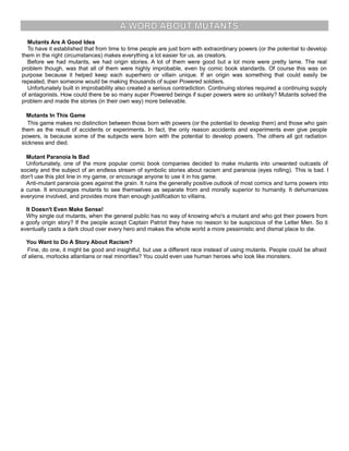 A WORD ABOUT MUTANTS
Mutants Are A Good Idea
To have it established that from time to time people are just born with extraordinary powers (or the potential to develop
them in the right circumstances) makes everything a lot easier for us, as creators.
Before we had mutants, we had origin stories. A lot of them were good but a lot more were pretty lame. The real
problem though, was that all of them were highly improbable, even by comic book standards. Of course this was on
purpose because it helped keep each superhero or villain unique. If an origin was something that could easily be
repeated, then someone would be making thousands of super Powered soldiers.
Unfortunately built in improbability also created a serious contradiction. Continuing stories required a continuing supply
of antagonists. How could there be so many super Powered beings if super powers were so unlikely? Mutants solved the
problem and made the stories (in their own way) more believable.
Mutants In This Game
This game makes no distinction between those born with powers (or the potential to develop them) and those who gain
them as the result of accidents or experiments. In fact, the only reason accidents and experiments ever give people
powers, is because some of the subjects were born with the potential to develop powers. The others all got radiation
sickness and died.
Mutant Paranoia Is Bad
Unfortunately, one of the more popular comic book companies decided to make mutants into unwanted outcasts of
society and the subject of an endless stream of symbolic stories about racism and paranoia (eyes rolling). This is bad. I
don't use this plot line in my game, or encourage anyone to use it in his game.
Anti-mutant paranoia goes against the grain. It ruins the generally positive outlook of most comics and turns powers into
a curse. It encourages mutants to see themselves as separate from and morally superior to humanity. It dehumanizes
everyone involved, and provides more than enough justification to villains.
It Doesn't Even Make Sense!
Why single out mutants, when the general public has no way of knowing who's a mutant and who got their powers from
a goofy origin story? If the people accept Captain Patriot they have no reason to be suspicious of the Letter Men. So it
eventually casts a dark cloud over every hero and makes the whole world a more pessimistic and dismal place to die.
You Want to Do A Story About Racism?
Fine, do one, it might be good and insightful, but use a different race instead of using mutants. People could be afraid
of aliens, morlocks atlantians or real minorities? You could even use human heroes who look like monsters.
 