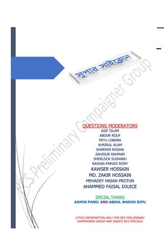 1
QUESTIONS MODERATORS
ASIF ISLAM
ABDUR ROUF
MITU LOBANA
KHAIRUL ALAM
SHARMIN RAISHA
ZAHIDUR RAHMAN
SHERLOCK SUSHANU
RAIHAN PARVEZ RONY
KAWSER HOSSAIN
MD. ZAKIR HOSSAIN
MEHADEY HASAN PROTUN
AHAMMED FAISAL DJUICE
SPECIAL THANKS
ADMIN PANEL AND ABDUL WADUD BIPU
©THIS INFORMATION ONLY FOR BCS PRELIMINARY
CAMPAIGNER GROUP AND ZAKIR’S BCS SPECIALS
 