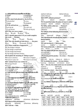 16
৫১। বাইবজিাইনবের রাজধানীর নাম সক সিল?
ক) ইস্তাম্বুল খ) কনিযাপনয়িাল
গ) শরাম ঘ) িায়স ডয়িাপলস
৫২।We must look pleased or else he'll be__
ক) dissatisfied খ) cross
গ) happy ঘ) delighted
৫৩। He advised me _____ smoking
ক) giving up খ) to give up
গ) in giving up ঘ) from giving up.
৫৪। Why are you so angry _____
ক) at খ) with গ) about ঘ) for
৫৫। I should appreciate it if you could complete
this work ___Tuesday.
ক) by খ) in গ) until ঘ)within
৫৬। The rich should not look down____ the poor.
ক) at খ) for গ) towards ঘ) upon
৫৭। What would have happened if ____?
ক) The bridge is broken
খ) The bridge would break
গ) The bridge had broken
ঘ) The bridge had been broken.
৫৮.Explain the meaning of "Bring to pass".
ক) Cause to destroy খ) Cause to happen
গ) Cause to carry out ঘ) Cause to convince
৫৯। Animal Farm was written by __
ক) George Orwell খ) Stevenson
গ) Swift ঘ) Mark Twain
৬০। কজলা িসরষে সনব থাচন ২০১৬ অনুটিত িয় কবব ?
ক) ২১ শে নয়িম্বর, ২০১৬ খ) ২৮ পর্য়সম্বর, ২০১৬
গ) ২২ জানুয়ারী, ২০১৭ ঘ) ২৩ মার্ড, ২০১৭
৬১। ঢাকা মিানের িুসলবশর িম্প্রসত নতুন ইউসনবির নাম কী?
ক) CTTC খ) BTTC
গ) CMC ঘ) DMP- Tigers
৬২। ঢাকা চেগ্রাবমর মবধয সবরসতিীন নতুন কেবনর নাম?
ক) শসানার বাাংলা খ) িীপিলিা ওয়ায়িদার
গ) িাহাপড় ঘ) সূয ডয়সন
৬৩। বাংলাবেশ সবমাবনর িম্প্রসত িংযুক্ত েুটি কবাসয়ং এর নাম?
ক) জয়যাত্রা ও নবযাত্রা খ) শমঘদূি ও ময়ূরিঝি
গ) িলাে ও পবজয় ঘ) বঙ্গবন্ধু ও স্বপ্ন
৬৪। বাংলাবেশ ওষুধ রপ্তাসন কবর কয়টি কেবশ?
ক) ১২৭ টি খ) ১২৫ টি গ) ১৩০ টি ঘ) ১৩৫ টি
৬৫। বাংলাবেবশ িসরবসতথত কর সেবি কবব?
ক) ৩০ নয়িম্বর খ) ২৬ শে জুন
গ) ১ লা জুলাই ঘ) ২৬ শে মার্ড
৬৬। 'I shall join the army' – এখ্াবন army
শেটি ককান প্রকার Noun?
a)Material b)Proper c)Common d)Collective
৬৭। Noun of the word poor is -
a)Poorify b)Poority c)Poorness d)Poverty
৬৮। Tell me --- that.
a)whom told you b)that told you
c)who told you d)told you
৬৯। ‡KvbwU reflexive pronoun?
a)He b)Each c)Myself d)Who
৭০। A word that takes the place of noun is called -
a)subject b)verb c)object d)pronoun
৭১। Who, which, what are ----- Pronoun?
a)Demonstrative b)Reflexive
c)Relative d)Indefinite
৭২। Which of the following demonstrative
pronoun?
a)he b)yourself c)those d)who
৭৩। Wordsworth introduced the readers ----- a new
kind of poetry.
a)with b)at c)to d)by
৭৪। Julia has been ill ---- three months.
a)since b)about c)in d)for
৭৫। Some writers sink ---- oblivion in course of time.
a)on b)from c)under d)into
৭৬। The captain left the boat, because it -
a)turned down b)turned up
c)turned bottom d)turned over
৭৭। He has paid the penalty --- his crimes ---- five years
in prison.
a)for, with b)at, by c)about, at d)after, in
৭৮। He divided the money --- the two children.
a)among b)between c)in between d)over
৭৯। ---- the rain, the cricket match was not cancelled.
a) Due to b)Although
c)Despite of d)In spite of
৮০। I lent him a book ----New York yesterday.
a)on b)about c)in d)at
৮১। 7 টি িংখ্যার েড় 40।এর িাবর্ 3টি কযাে িবলা। িংখ্যা 3টির
েড় 21 িমটষ্টেতভাবব10টি িংখ্যার েড়?
a.37.4 b.33.3 c.34.3 d.32.3
৮২। ২,৩,৫,৯,১৭ এর িরবতী িংখ্যাটি কত?
a.৩৩ b.৩০ c.৩২ d.৪৮
৮৩। ৪২৫ িাকার ৪ বিবরর িুে ৮৫ িাকা িবল, বাসষ থক িুবের
িার ?
a.১০% b.৫% c.৮% d.১২%
৮৪। ৪০সম েী থরসশবক ৩:৭:১০ অনুিাবত ভাে করবল েী থতম
অংশটির তে থয কত ?
a.২০ b.৩০ c.১৬ d.১৪
৮৫। েুটি িংখ্যার গুণফল ১৮৯ ,কযােফল ৩০। িংখ্যা েুটি
কত?
a.৯,২১ b.৭,২৩ c.৮,২২ d.১৮,২২
51.L 52.K 53.L 54.M 55.K 56.N 57.M
58.L 59.K 60.L 61.K 62.K 63.M 64.K
65.K 66.N 67.N 68.L 69.M 70.N 71.M
72.M 73.M 74.N 75.N 76.N 77.K 78.L
79.N 80.M 81.M 82.K 83.L 84.K 85.K
 