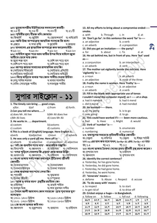 29
৯৪। ভূমধযিােরীয় ইউসনয়বনর িেিযবেশ কতটি?
ক) ২৫ টি খ) ৩৫ টি গ) ৪৩ টি ঘ) ৫১ টি
৯৫। িৃসর্বীর বৃিৎ িীরক খ্সন ককার্ায়?
ক) পকম্বাপল ড খ) জুপবপল গ) শজাহান্সবাগ ড ঘ) নাইয়রাপব
৯৬। অসত উচ্চ তািমাত্রায় আয়সনক েযািবক সক ববল?
ক.এক্সয়র খ.গামা রঝি গ.কু য়য়ঝন্স ঘ.প্লাজমা
৯৭। মানববেি এর স্বাভাসবক তািমাত্রা কত ফাবরনিাইি?
ক.৯৮.২০ খ.৯৮.৪০ গ.৯৮.৬০ ঘ.৯৮.৮০
৯৮। িাইসিল জুতা িবর নরম মাটির উির সেবয় িািবল জুতা
মাটিবত কিবব যায় ককন?
ক.জুিা েক্ত বয়ল খ.শবপে বল িয়ড় বয়ল
গ.শবপে র্াি িয়ড় বয়ল ঘ.শবপে ির িয়ড় বয়ল
৯৯। কািড় কাচার িাবাবনর রািায়সনক নাম সক?
ক.শসাপর্য়াম পিয়ায়রি খ.শসাপর্য়াম এপসয়িি
গ.শসাপর্য়াম গরলুিায়মি ঘ.শসাপর্য়াম নাইয়ট্রি
১০০। সববয় বাসড়বত খ্াবার ির ককান িানীয় কেওয়া উসচত?
ক.শলবু িাপনর েরবি খ.খাবার সযালাইন
গ.শবপকাং শসার্াযুক্ত িানীয় ঘ.লবনযুক্ত িানীয়
mycvi mvB‡K¬vb - 11
1. The timely rain bring .... good crops.
a)for. b)of c) from d) forth.
2.Can you tell me where......?
a) does Mr. Ali live b)Mr Ali does live
c)Mr Ali lives d) Lives Mr Ali
3. He works in. .... department.
a) castom b)castoms
c) custom d) customs
4.This is a book of (English) language. Here English is..
a)verb b)adjective c)noun d) adverb
5. He was only a yard off me. Here off is-
a) adverb b) adjective c) preposition d) adjective
৬। "িই কক শুনাইল শযাম নাম" - কার রসচত িিসত?
ক) পবদযািপি খ) জ্ঞানদাস গ) র্ঝন্ডদাস ঘ) শগাপবন্দদাস
৭। "নের িুসড়বল কেবালয় সক এড়ায়"-কার অমর উজক্ত?
ক) িারি র্ন্দ্র খ) জ্ঞানদাস গ) র্ঝন্ডদাস ঘ) শগাপবন্দদাস
৮। বাংলা ভাষায় িব থাবিক্ষা তর্যবিুল শ্রীনচতনয জীবনী
ককানটি?
ক) সর্িনযিাগবি খ) সর্িনযমঙ্গল
গ) সর্িনযর্পরিামৃি ঘ) সর্িনয সমার্ার
৯। কিক শুভেয়া েেযিবেয কলখ্া সক?
ক) িদাবলী খ) যুদ্ধকাবয
গ) সর্িনয জীবনী ঘ) র্ম্পুকাবয
১০। "িাক ও খ্নার বচন" গ্রেটির রচসয়তা কক?
ক) র্ঝন্ডদাস খ) রামাই িঝন্ডি
গ) হলায়ুধ পমশ্র ঘ) োহ মুহাম্মদ সগীর
১১। তিয়ে আলী আিিান ককান িময়বক "প্রায় শূনযতার যুে"
ববলবিন?
ক) ১৩০০- ১৪০০ পিিাব্দ খ) ১২৫০-১৩৫০ পিিাব্দ
গ) ১২০১ - ১৩৫০ পিিাব্দ ঘ) ১৭৬০-১৮৬০ পিিাব্দ
১২। কক বাংলা ভাষার কসব নন?
ক) জ্ঞানদাস খ) মুকু ন্দরাম গ) জয়য়দব ঘ) র্ঝন্ডদাস
13. All my efforts to bring about a compromise ended-----
smoke.
a. with b. Through c. In d. at
14. 'Don't go far'. In this sentence the word 'far' is-----
a. an adjective b. a verb
c. an adverb d. a preposition
15. Did you get an invitation------ the party?
a. for b. about c. To d. at
16. He sat behind me, but in front of you. Here 'but' used
as----
a. a conjunction b. an interjection
c. an adverb d. verb
17. The mother sat vigilantly beside the sick boy. Here
'vigilantly' is----
a. a noun b. an adverb
c. an adjective d. none of the three
18. Frailty the name is women. Here 'frailty' is----
a. a noun b. an adjective
c. an adverb d. a verb
19. Fill in the blank with appropriate use of tense:
I couldn't mend the computer myself, so I ----- at a shop.
a. had it mended b. had it mend
c. did it mend d. had mended
20. He insisted------ there.
a. on my going b. is to go
c. over going d. to go
21. This could have worked if I------ been more cautious.
a. had b. Have c. Might d. would
22. Verb of 'number' is----
a. number b. enumerate
c. numbering d. numerical
২৩. মধযযুবের িববচবয় প্রসতবােী চসরত্র ককানটি?
ক) শবহু লা খ) লপখন্দর গ) শবহু লা ঘ) ঈশ্বর িািনী
২৪। x:y এর মান কত িবব যখ্ন, 5x+9y= 61 এবং 7x+3y = 47 িয়?
ক) 5:4 খ) 4:5 গ) 3:2 ঘ) 4:3
২৫। বাংলা ভাষায় তচতনয কেববর প্রর্ম জীবনী গ্রে রচনা কবরন ?
ক) বৃন্দাবন দাস খ) র্ণ্ডীদাস
গ) জ্ঞানদাস ঘ) বৃন্দাবন দাস
26. Identify the correct sentence?
a. Yesterday, he has gone home.
b. Yesterday, he did gone home.
c. Yesterday, he had gone home.
d. Yesterday, he went home.
27. 'Venerate' means----
a. defame b. Abuse c. Respect d. accuse
28. 'To do away with' means -
a. to respect b. to start
c. to get rid of d. to drive off
29. Cricket enjoys a huge--- in Bangladesh.
a. follow on b. follow c. fall out d. following
96.N 97.L 98.M 99.K 100.M 1.N 2.M
3.N 4.L 5.M 6.M 7.K 8.M 9.N
10.L 11.N 12.M 13.M 14.M 15.M 16.K
17.L 18.K 19.K 20.K 21.K 22.L 23.*
24.K 25.N 26.N 27.M 28.M 29.N 30.M
 