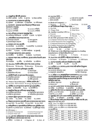 33
43. কিাক্কাইবিা দ্বীিটি ককার্ায়?
ক) দপের্ শকাপরয়া খ) র্ীন গ) জািান ঘ) উত্তর শকাপরয়া
44. বাংলাবেবশর কয অঞ্চবলর ভূসম উচু -
ক) িূব ডাঞ্চল খ) দপের্াঞ্চল গ) উত্তরাঞ্চল ঘ) িঝিমাঞ্চল
45. বাংলাবেশ - ভারবতর মবধয সববরাধিূণ থিীমার মবধয
বাংলাবেশ কিবয়বি -
ক) ১৯২৩০ বগ ডপকপম খ) ১৮৬৪১ বগ ডপকপম
গ) ১৯৪৬৭ বগ ডপকপম ঘ) ১১১৬৩১ বগ ডপকপম
46. মধয এসশয়ার কেশগুবলা অন্তভু থক্ত সিল -
ক) শসাপিয়য়ি ইউপনয়য়নর খ) পব্রয়িন গ) ফ্রান্স ঘ) িিু ডগাল
47. এিাকথটিকা মিাবেশবক বলা িয় -
ক) রহসযাবৃি মহায়দে খ) সাদা মহায়দে
গ) জনমানবেূনয মহায়দে ঘ) শকানটিই না।
48. বলকান কেশ নয় ককানটি?
ক) মলদপিয়া খ) শরামাপনয়া গ) ক্রয়য়াপেয়া ঘ) শমানায়কা
49. East London ককার্ায় অবসস্থত?
ক) লন্ডন খ) িারি গ) দপের্ আপফ্রকা ঘ) যুক্তরাষ্ট্র
50. নাফাকু ম জলপ্রিাত ককান কজলায়?
ক) সািেীরা খ) বপরোল গ) র্ট্টগ্রাম ঘ) বান্দরবান
51. বড়বের িোন করা, োনশীলতা, শ্রবমর ময থাো ইতযাসে ককান
মূলযববাধ?
ক) সামাঝজক খ) ধমীয় গ) িাপরবাপরক ঘ) বযঝক্তগি
52. Morality শেটি লযাটিন ককান শে কর্বক এবিবি?
ক) Morolat খ) Moralite গ) Moralitas ঘ) Moralita
53. িুশািবনর অনযতম প্রসতবন্ধক ককানটি?
ক) দুনীপি খ) কায়লা িাকা
গ) রাজননপিক সপহাংসিা ঘ) সাংসয়দ পবিকড
54. প্রসতটি সশশুই কয মূলযববাধ সনবয় জন্মায় --
ক) সামাঝজক মূলযয়বাধ খ) িাপরবাপরক মূলযয়বাধ
গ) বযঝক্তগি মূলযয়বাধ ঘ) ধমীয় মূলযয়বাধ
55. "Modern Moral Philosophy"- বইিার কলখ্ক কক?
ক) Tom More খ)W D Hudson গ) Samuels ঘ) Adam Smith
56. িৃসর্বীর কয কেশগুবলাবত িুশািন খ্ুব প্রবয়াজনীয় --
ক) উেি খ) উেয়নেীল গ) LDC ঘ) শকানটিই না।
57. আধুসনক সবশ্ব খ্ুব কবশী কবর গুরত্ব সেবে --
ক) সামাঝজক মূলযয়বাধয়ক খ) রাজননপিক মূলযয়বাধয়ক
গ) বযঝক্তগি মূলযয়বাধয়ক ঘ) িাপরবাপরক মূলযয়বাধয়ক
58. িাধারণ েৃষ্টুবত মূলযববাধ কত প্রকার?
ক) 5 িকার খ) 6 িকার গ) 7 িকার ঘ) 8 িকার
59. সবশ্ববযাংক িুশািন প্রতযয়টি প্রর্ম বযবিার কবর কত িাবল?
ক) 1988 সায়ল খ) 1989 সায়ল গ) 1990 সায়ল ঘ) 1991 সায়ল
60. োসয়ত্বশীলতা ও জবাবসেসিতা সনজিত িবল প্রসতটিত িবব -
ক) সুোসন খ) শসানার বাাংলা গ) সনপিকিা ঘ) দুনীপিমুক্ত সমাজ
61. CPU means ----
A. Computer Processing Unit B. Central Processing Unit
C. Computer Power Unit D. Central Power Unit
62. CPU এর তর্য প্রজেয়াকরবণর কাজ করার িময় তর্যবক
ক্ষণস্তায়ীভাবব ককার্ায় জমা রাখ্া িয়?
A. মপনিয়র B. ROM- এ C. Register- এ D. Disk - এ
63. Hard Disk িবলা -----
A. িাথপমক শময়মাপর B. র্াজড কািল শময়মাপর
C. িধান শময়মাপর D. সহায়ক শময়মাপর
64. Brain of Computer ----
A. Memory B. CPU C. Hard Disk D. RAM
65. কম্পিউিাবরর সফক্সি সিস্ক িবে -----
A. Zip Disk B. Hard Disk
rC. Floppy Disk D. Disk Drive
66. Another word for CPU is ----
A. Execute B. Micro Chip
C. Microprocessor D. Decode
67. In CISC processor CISC means -----
A. Computer Instruction Set Computing
B. Central Instruction Set Computing
C. Compound Instruction Set Computing
D. Complex Instruction Set Computing
68. Hard Disc মািার একক িবলা -----
A. KB B. MB C. GB D. TB
69. Which one is the following companies is a leading
manufacturer of Hard Disk Drives?
A. Seagate B. Samsung C. Fujitsu D. Lenovo
70. Hard Disk এর প্রসতটি কিক্টবরর ধারণক্ষমতা ------
A. 512 bytes B. 64 bytes C. 510 bytes D. 1000 bytes
71. কেবশর িরকাসর কমসিবকল সবশ্বসবেযালয় কয়টি ?
ক) ৩টি খ) ৪ টি গ) ৫ টি ঘ) ৬ টি
72. ৬ এসপ্রল ২০১৭ কেবশর ৬৯তম িািবিািথ অসফি উবদ্ভাধন
করা িয় ককার্ায়?
ক) বাাংলায়দে সপর্বালয়, ঢাকা খ) শবনায়িাল, যয়োর
গ) হালুয়াঘাি, ময়মনপসাংহ ঘ) পহপল, পদনাজিুর
73. ১১ এসপ্রল ২০১৭ আন্তজথাসতক িংবােমাধযম Business Insider-
এর িিবযাসেতায় সবশ্ব অর্ থননসতক কফারাম (WEF)-এর
ওবয়বিাইবি প্রকাসশত সনববন্ধ বাংলাবেশবক সক নাবম
অসভসিত করা িয়?
ক) এপেয়ার ‘নিু ন বাঘ’ খ) এপেয়ার িার্
গ) বায়ঘর শদে ঘ) বীয়রর শদে
74. NATO’র ২৯তম িেিয িে লাভ করবব ককান কেশ?
ক) সাপব ডয়া খ) মটপনয়গ্রা গ) ক্রয়য়পেয়া ঘ) সুইয়র্ন
75. কৃ জত্রম সিম উৎিােন ও বাজারজাতকারী কেশ ককানটি?
ক) র্ীন; ২০০৪ সাল শথয়ক খ) িারি; ২০১২ শথয়ক
গ) জািান; ২০১১ শথয়ক ঘ) ব্রাঝজল; ২০১৭ শথয়ক
76. যুক্তরাষ্ট্র ককান কেশ কর্বক িব থাসধক আমোসন কবর?
ক) িারি খ) িাপকস্তান গ) জাম ডাপন ঘ) র্ীন
77. চীবনর সনজস্ব ততসর প্রর্ম সবমানবািী রণতরীর নাম সক এবং
কবব শথয়ক যাত্রা শুরু কয়র?
ক) পবাং - 001A; ২৬ এপিল ২০১৭ যাত্রা শুরু কয়র
খ) িাইি 001A; ২৬ এপিল ২০১৭ যাত্রা শুরু কয়র
গ) িাইি -002B; ২৬ এপিল ২০১৭ যাত্রা শুরু কয়র।
ঘ) শকানটিই না।
43.M 44.M 45.M 46.K 47.K 48.N 49.M
50.N 51.K 52.M 53.K 54.M 55.L 56.L
57.M 58.K 59.L 60.K 61.L 62.M 63.N
64.L 65.L 66.M 67.N 68.M 69.K 70.K
71.K 72.K 73.K 74.L 75.K 76.N 77.L
 