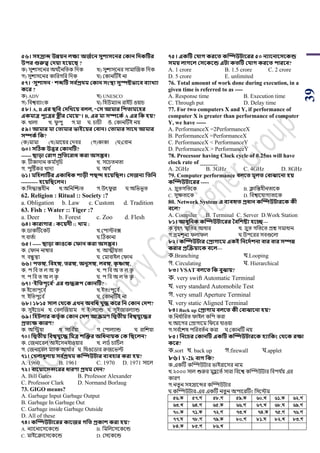 39
৫৬। িিরাে উন্নয়ন লক্ষয অজথবন িুশািবনর ককান সেকটির
উির গুরুত্ব কেয়া িবয়বি ?
ক) সুোসয়নর অথ ডননপিক পদক খ) সুোসয়নর সামাঝজক পদক
গ) সুোসয়নর কাপরগপর পদক ঘ) শকানটিই না
৫৭। ‘িুশািন ‘ শেটি িব থপ্রর্ম ককান িংস্থা িুস্পষ্টভাবব বযাখ্যা
কবর ?
ক) ADV খ) UNESCO
গ) পবশ্ববযাাংক ঘ) পহউমযান রাইি ওয়ার্
৫৮। A, B এর িসব কেসখ্বয় বলল, “কি আমার সিতামবির
একমাত্র িুবত্রর েীর কমবয়”। B, এর মা িিবকথ A এর সক িয়?
ক. খালা খ. িু িু গ.মা ঘ. র্ার্ী ঙ. শকানটিই নয়
৫৯। আমার মা কতামার ভাইবয়র কবান। কতামার িাবর্ আমার
িিকথ সক?
(ক)মামা (খ)মায়য়র শদবর (গ)কাকা (ঘ)শবান
৬০। িটিক উত্তর ককানটি?
------ িাড়া করাে প্রসতবরাধ করা অিম্ভব।
ক. িীকাদান কম ডসূপর্ খ. সয়র্িনিা
গ. িুটিকর খাদয ঘ. অথ ড
৬১। মসিলাটির একাসধক শাড়ী িিদ িবয়সিল। কিজনয সতসন
---------- িবয়সিবলন।
ক.পসদ্ধান্তহীন খ.অপনঝিি গ.উৎিু ল্ল ঘ.অপিিূি
62. Religion : Ritual :: Society :?
a. Obligation b. Law c. Custom d. Tradition
63. Fish : Water :: Tiger :?
a. Deer b. Forest c. Zoo d. Flesh
৬৪। কারাোর : কবয়েী :: খ্াম :
ক.র্াকটিয়কি খ.শিািবক্স
গ.বািডা ঘ.টঠকানা
৬৫। ----- িাড়া কাওবক কফান করা অিম্ভব।
ক. শিান নাম্বার খ. আত্মীয়িা
গ. বন্ধু েয ঘ. শমাবাইল শিান
৬৬। িতঙ্গ, সবিঙ্গ, তরঙ্গ, অনুিঙ্গ, লবঙ্গ, কৃ ষ্ণাঙ্গ,
ক. ি পব ি ল অ কৃ খ. ি পব অ ি ল কৃ
গ. ি পব ি অ ল কৃ ঘ. ি পব অ ল ি কৃ
৬৭। ‘ইসতিূবব থ’ এর শুেরূি ককানটি?
ক.ইয়িািূয়ব ড খ.ইিোঃিূয়ব ড
গ. ইপিিুয়ব ড ঘ. শকানটিই না
৬৮। ১৮১৫ িাল কর্বক এখ্ন অবসধ যুে কবর সন ককান কেশ?
ক. সুইয়র্ন খ. শবলঝজয়াম গ. ইাংলযান্ড ঘ. সুইজারলযান্ড
৬৯। সিিলার কতৃথক ককান কেশ আেমণ সদ্বতীয় সবশ্বযুবের
প্রতযক্ষ কারণ?
ক. অপিয়া খ. সাপব ডয়া গ. শিালযান্ড ঘ. রাপেয়া
৭০। সদ্বতীয় সবশ্বযুবে সমত্র শজক্তর অসধনায়ক কক সিবলন?
ক. শজনায়রল আইয়সনহাওয়ার খ. লর্ড র্াপর্ডল
গ. শজনায়রল মযাক আথ ডার ঘ. পথওয়র্ার রুজয়িল্ট
৭১। কখ্লাধুলায় িব থপ্রর্ম কম্পিউিার বযবিার করা িয়?
A. 1960 B. 1961 C. 1970 D. 1971 সায়ল
৭২। বাবয়াবিন্সবরর ধারণা প্রর্ম কেন?
A. Bill Gates B. Professor Alexander
C. Professor Clark D. Normand Borlaug
73. GIGO means?
A. Garbage Input Garbage Output
B. Garbage In Garbage Out
C. Garbage inside Garbage Outside
D. All of these
৭৪। কম্পিউিাবরর কাবজর েসত প্রকাশ করা িয়?
A. নযায়নায়সয়কয়ন্ড B. পমপলয়সয়কয়ন্ড
C. মাইয়ক্রায়সয়কয়ন্ড D. শসয়কয়ন্ড
৭৫। একটি কযাে করবত কম্পিউিাবরর ৫০ নযাবনাবিবকন্ড
িময় লােবল কিবকবন্ড এিা কতটি কযাে করবত িারবব?
A. 1 crore B. 1.5 crore C. 2 crore
D. 5 crore E. unlimited
76. Total amount of work done during execution, in a
given time is referred to as ----
A. Response time B. Execution time
C. Through put D. Delay time
77. For two computers X and Y, if performance of
computer X is greater than performance of computer
Y, we have -----
A. PerformanceX =2PerformanceX
B. PerformanceX =PerformanceX
C. PerformanceX < PerformanceY
D. PerformanceX > PerformanceY
78. Processor having Clock cycle of 0.25ns will have
clock rate of ______
A. 2GHz B. 3GHz C. 4GHz D. 8GHz
79. Computer performance বলবত মূলত কবাোবনা িয়
কম্পিউিাবরর -----
A. দ্রুিগপিয়ক B. িাপন্তহীনিায়ক
C. সুেিায়ক D. পবশ্বায়যাগযিায়ক
80. Network System এ বযবহৃত প্রধান কম্পিউিারবক কী
ববল?
A. Compiler B. Terminal C. Server D.Work Station
৮১। আধুসনক কম্পিউিাবরর তবসশষ্টয িবে—
ক.বৃহৎ স্মৃপির আধার খ. দ্রুি গপিয়ি িশ্ন সমাধান
গ.ভ্রমেূনয িলািল ঘ.উিয়রর সবগুয়লা
৮২। কম্পিউিার কপ্রাোবম একই সনবেথশনা বার বার িিন্ন
করার প্রজেয়াবক ববল—
ক.Branching খ.Looping
গ. Circulating ঘ. Hierarchical
৮৩। VSAT বলবত সক বুোয়?
ক. very swift Automatic Terminal
খ. very standard Automobile Test
গ. very small Aperture Terminal
ঘ. very static Aligned Terminal
৮৪। Back up কপ্রাোম বলবত কী কবাোবনা িয়?
ক.পনধ ডাপরি িাইল কপি করা
খ.আয়গর শিাগায়ম পিয়র যাওয়া
গ.সব ডয়েে িপরবিডন করা ঘ.শকানটি নয়
৮৫। সনবচর ককানটি একটি কম্পিউিারবক িযাসকং কর্বক রক্ষা
কবর?
ক.sort খ. back up গ.firewall ঘ.applet
৮৬। Y-2k বাে সক?
ক.একটি কম্পম্পউিার িাইরায়সর নাম
খ.২০০০ সাল শুরুর মুহু য়িড সারা পবয়শ্ব কম্পম্পউিার পবিয ডয় এর
কারর্
গ.নিু ন সহস্রায়ব্দর কম্পম্পউিার
ঘ.কম্পম্পউিার-এর একটি নিু ন অিায়রটিাং পসয়িম
56.K 57.M 58.M 59.K 60.L 61.K 62.M
63.L 64.M 65.K 66.M 67.L 68.N 69.M
70.K 71.K 72.M 73.L 74.K 75.M 76.M
77.N 78.M 79.K 80.M 81.N 82.L 83.M
84.K 85.M 86.L
 