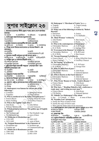 62
mycvi mvB‡K¬vb 23
১. ক্ষমতার ভারিাময নীসত প্রকৃ ত িবক্ষ ককান কেবশ কায থকর
রবয়বি?
ক) িারয়ি খ) জাম ডাপনয়ি গ) সুইয়র্য়ন ঘ) যুক্তরায়ষ্ট্র
২. ধম থিংস্কার আবদালবনর িূত্রিাত িয়-
ক)শর্নমায়কড খ)ইসরাইয়ল
গ)জাম ডাপনয়ি ঘ)সুইজারলযায়ন্ড
৩.রাবষ্ট্রর িববচবয় প্রবয়াজনীয় উিাোন ককানটি?
ক) জনসাংখযা খ) সরকার গ) িূখণ্ড ঘ) সাব ডয়িৌমে
৪. 'সশক্ষা িবলা সমর্যার অিবনােন ও িবতযর সবকাশ'- কক
ববলবিন?
ক)সয়ক্রটিস খ)শপ্লয়িা
গ)এপরিিল ঘ)আয়লকজান্ডার পদ শগ্রি
৫. িুশািন শেটি িব থপ্রর্ম িুস্পষ্ট বযাখ্যা কবর----
ক)পবশ্ব বযাাংক খ)আইএমএি গ)এপর্পব ঘ)ইউএনপর্পি
৬. বযজক্তর মূলয ও ময থাোর স্বীকৃ সত িবলা-------
ক)শিোগি মূলযয়বাধ খ)বযঝক্তক মূলযয়বাধ
গ)গর্িাপন্ত্রক মূলযয়বাধ ঘ)সামাঝজক মূলযয়বাধ
৭. েুটি চরমিোর মধযবতী িোবক "কোবর্ল্ন সমন" ববল
অসভসিত কবরবিন কক?
ক) সয়ক্রটিস খ) শপ্লয়িা
গ) এপরিিল ঘ) মযাপকয়ায়িপল
৮. শুোচার শবের অর্ থসক?
ক)র্পরত্রপনষ্ঠা খ)আত্নসাংযম গ)আত্মপনষ্ঠা ঘ)পনষ্ঠার্ার
৯. আমাবের সচরন্তন মূলযববাধ ককানটি?
ক) সিয ও নযায় খ) স্বাথ ডকিা গ) েঠিা ঘ) অসপহষ্ণু িা
১০. জনেণ, রাষ্ট্র ও প্রশািবনর িাবর্ সনি প্রতযয় িবলা-
ক) সুোসন খ) আইয়নর োসন
গ) গর্িন্ত্র ঘ) সনপিকিা
11. Shakespeare was famous for all but one of the
followings :
a. Comedies b. Bourgeous drama
c. Tragedies d. Tragio-drama
12. Who is considered to be the father of English prose ?
a. Francis Bacon b. King Alfred the Great
c. Henry Fielding d. Geoffrey Chaucer
13. Who is the English ' Epic' Poet ?
a. John Keats b. John Milton
c. William Wordsworth d. Lord Tennyson
14. Which period is known as 'The golden age of English
Literature?
a. The Victorian age b. The Elizabeth 1 age
c. The Restorian age d. none of them
15. Which one is Elizabethan age ?
a. 1558-1603 b. 1603-1625
c. 1625-1649 d . none of them
16. 'Original Romanticism' is the Character of
a. Elizabethan age b. Jacobean age
c. Caroline age d. Commonwealth age
17 . Which one is Renaissance period
a. 1500-1660 b. 1660-1798
c. 1798-1832 d.1901-1939
18. Shakespear 's 'Merchant of Venice' is a ----
a. Tragedy b. Tragi-Comedy
c. Comedy d. Lyric
19. Whice one of the following is written by 'Robert
Herrick?
a. Patriotism b. Justice
c. The Patriot d. To Daffodils
20 . Silent Woman ' written by
a. John Ruskin b. Ben Jonson
c. Kalidas d. Keats
21. Who is the comtemporary of Shakespear
a. Christopher Marlowe b. E. M Foster
c. H. G Wells d. George Eliot
22.' Everyman in his Humour ' is written by
a. Christopher Marlowe b. E. M Foster
c. H. G Wells d. Ben Jonson
23. 'Novum Organum' is written by
a. Francis Bacon b. King Alfred the Great
c. Henry Fielding d. Geoffrey Chaucer
24. 'Dr Faustus ' is written by
a. Christopher Marlowe b. E. M Foster
c. H. G Wells d. George Eliot
25. Who is Called Poet of poet ?
a. Christopher Marlowe b. John Keats
c. P B Shelley d. Edmond Spenser
26 . Who is Known as the Faerie Queene ?
a. Christopher Marlowe b. John Keats
c. P B Shelley d. Edmond Spenser
27 . Who Wrote 'Beauty is Truth , Truth is Beauty ?
a. Francis Bacon b. John Keats
c. P B Shelley d. Edmond Spenser
28. Who Says , '' Reading Maketh a full ; conference a
ready man ; and writing an exact man''?
a. Francis Bacon b. John Keats
c. P B Shelley d. Edmond Spenser
29. 'Othello' is a Shakespear's Play about
a. Jew b. Comedy c . Moor d. none of them
30. 'Paradise Lost' attempted to
a. Justify the Ways of man to God
b. Justify the ways of God to man
c. Show that the Satan and evil are necessary
৩১.ি.আসনিুজ্জামান ককান গ্রবের জনয আনদ িুরস্কার-১৪২৩ িান?
ক)স্বরুয়ির সন্ধায়ন খ)পবিুলা িৃপথবী
গ)কাল পনরবপধ ঘ)আমার একাত্তর
৩২.'কৃ ষ্ণিক্ষ' সক?
ক)উিনযাস খ)র্লঝচ্চত্র গ)ক+খ ঘ)শকানটিই নয়
৩৩.'িুবচন সনব থািবন' নািকটির রচসয়তা কক?
ক)আব্দুল্লাহ আল মামুন খ)মহায়দব সাহা
গ)শসপলম আল দীন ঘ)হু মায়ন আহয়মদ
1.N 2.M 3.N 4.K 5.N 6.K 7.M
8.K 9.K 10.K 11.L 12.K 13.L 14.L
15.K 16.K 17.K 18.L 19.N 20.L 21.K
22.N 23.K 24.K 25.N 26.N 27.L 28.K
29.M 30.L 31.L 32.M 33.K
 