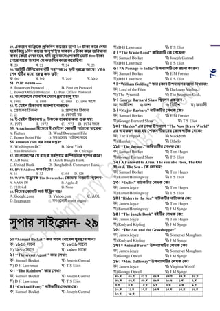 76
49. একজন বযজক্তবক প্রসতসেন কাবজর জনয ২০ িাকা কবর কেয়া
িবব সকন্তু ১সেন কাবজ অনুিসস্থত র্াকবল ৫িাকা কবর জসরমানা
বাবে ককবি কনয়া িবব, যসে জুন মাবি কলাকটি কমাি ৪০০ িাকা
কিবয় র্াবক তািবল কি কত সেন কাজ কবরসিল?
ক. 20 খ. 22 গ. 24 ঘ. 25
50. আিটি কিসলবফান খ্ুাঁটি িরস্পর ১৫ ফু ি েূরবত্ব আবি। ১ম ও
কশষ খ্ুাঁটির মবধয েূরত্ব কত ফু ি?
ক. ৬০ খ. ৮৫ গ. ১০৫ ঘ. ১২০
51. POP means ----
A. Power on Protocol B. Post on Protocol
C. Power Office Protocol D. Post Office Protocol
52. বাংলাবেবশ কমাবাইল কফান প্রর্ম চালু িয়?
A. 1991 B. 1993 C. 1995 D. 1996 সায়ল
53. ই-কমইল টিকানায় অবশযই র্াকবব?
A. শিরয়কর টঠকানা B. িািয়কর টঠকানা
C. @ D. শকানটি নয়
54. ই-কমইল টিকানায় @ সচিবক বযবিার করা শুরু িয়?
A. 1971 B. 1972 C. 1973 D. 1974 সায়ল
55. Attachment সিবিবব ই-কমইবল ককানটি িািাবনা যাববনা?
A. Picture B. Word Document File
C. Power Point File D. সবগুয়লায় িাঠায়না যায়ব
56. amazon.com এর িের েপ্তর?
A. Washington DC B. New York
C. San Francisco D. Chicago
57. বাংলাবেবশর কয বযাংক িব থপ্রর্ম কম্পিউিার স্থািন কবর?
A. AB bank B. Dutch Bangla Bank
C. United Bank D. Bangladesh Commerce Bank
58. IPV4 Address কত সববির -----
A. 16 B. 32 C. 64 D. 128
59. WWW উদ্ভাবক Tim Berners Lee ককার্ায় সবজ্ঞানী সিবলন?
A. NASA শি B. Apple এ
C. CERN এ D. None
60. সনবচর ককানটি িাচথ ইজঞ্জন নয়?
A. Google.com B. Yahoo.com C. AOL
D. lycas.com E. সবগুয়লাই search engine
mycvi mvB‡K¬vb- 29
১। ‘‘Samuel Becket’’ কত িাবল কনাববল িুরস্কার িান?
ক) ১৯৫০ সায়ল খ) ১৯৬৯ সায়ল
গ) ১৯৭০ সায়ল ঘ) ১৯৯৩ সায়ল
২। ‘‘The secret Agent’’ কার কলখ্া?
ক) Samuel Becket খ) Joseph Conrad
গ) D H Lawrence ঘ) T S Eliot
৩। ‘‘The Rainbow” কার কলখ্া?
ক) Samuel Becket খ) Joseph Conrad
গ) D H Lawrence ঘ) T S Eliot
৪। “Cocktail Party” নািকটির কলখ্ক কক?
ক) Samuel Becket খ) Joseph Conrad
গ) D H Lawrence ঘ) T S Eliot
৫। “The Waste Land” কসবতাটি কক কলবখ্ন?
ক) Samuel Becket খ) Joseph Conrad
গ) D H Lawrence ঘ) T S Eliot
৬। “A Passage to India” উিনযািটি কক রচনা কবরন?
ক) Samuel Becket খ) E M Forster
গ) D H Lawrence ঘ) T S Eliot
৭। “William Golding” তার ককান উিনযাবির জনয সবখ্যাত?
ক) Lord of the Files খ) Darkness Visible,
গ) The Pyramid ঘ) The Scorpion God.
৮। George Barnard Shaw সিবলন একজন -
ক) আইপরে খ) রুে গ) পব্রটিে ঘ) িরাসী
৯। “Major Barbara” নািকটির কলখ্ক কক?
ক) Samuel Becket খ) E M Forster
গ) George Barnard Shaw ঘ) T S Eliot
১০। “Huxley” এর কলখ্া উিনযাি “The New Brave World”
এর নামকরণ করা িয় কশকিিীয়াবরর ককান নািক কর্বক?
ক) The Tempest খ) Mackbeth
গ) Hamlet ঘ) Othelo
১১। ‘‘The Jaguar.” কসবতাটির কলখ্ক কক?
ক) Samuel Becket খ) Tem Huges
গ) George Barnard Shaw ঘ) T S Eliot
১২। A Farewell to Arms, The sun also rises, The Old
Man & The Sea – কক কলবখ্ন?
ক) Samuel Becket খ) Tem Huges
গ) Earnst Hemingway ঘ) T S Eliot
১৩। “Exiles” নািকটির কলখ্ক কক?
ক) James Joyce খ) Tem Huges
গ) Earnst Hemingway ঘ) T S Eliot
১৪। “Riders to the Sea” নািকটির নািযকার কক?
ক) James Joyce খ) Tem Huges
গ) Earnst Hemingway ঘ) J M Synge
১৫। “The jungle Book” বইটির কলখ্ক কক?
ক) James Joyce খ) Tem Huges
গ) Rudyard Kipling ঘ) J M Synge
১৬। “The Ant and the Grasshopper”
ক) James Joyce খ) Somerset Maugham
গ) Rudyard Kipling ঘ) J M Synge
১৭। “ Animal Farm” উিনযািটির কলখ্ক কক?
ক) James Joyce খ) Somerset Maugham
গ) George Orwell ঘ) J M Synge
১৮। “Mrs. Dalloway” উিনযািটির কলখ্ক কক?
ক) James Joyce খ) Virginia Woolf
গ) George Orwell ঘ) J M Synge
49.L 50.M 51.N 52.L 53.M 54.L 55.N
56.K 57.M 58.L 59.M 60.O 1.L 2.L
3.M 4.N 5.N 6.L 7.K 8.K 9.M
10.K 11.L 12.M 13.K 14.N 15.M 16.L
17.M 18.L
 