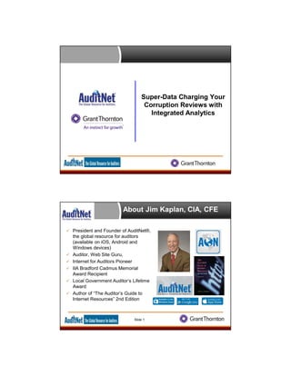 Super-Data Charging Your
Corruption Reviews with
Integrated Analytics
About Jim Kaplan, CIA, CFE
 President and Founder of AuditNet®,
the global resource for auditors
(available on iOS, Android and
Windows devices)
 Auditor, Web Site Guru,
 Internet for Auditors Pioneer
 IIA Bradford Cadmus Memorial
Award Recipient
 Local Government Auditor’s Lifetime
Award
 Author of “The Auditor’s Guide to
Internet Resources” 2nd Edition
Slide 1
 