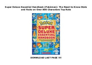 Super Deluxe Essential Handbook (Pokémon): The Need-to-Know Stats
and Facts on Over 800 Characters Top Rate
DONWLOAD LAST PAGE !!!!
New Series The new edition of the bestselling Deluxe Essential Handbook is here - and it includes all-new Pokémon! With 496 color pages and info on over 800 Pokémon, this is a must-have for kids of all ages.If you want to catch 'em all, you gotta read about 'em all! This revised and updated edition of the mega-bestselling Essential Handbook and Deluxe Essential Handbook has all the stats and facts kids need to know about the world of Pokémon. Essential information on over 800 Pokémon is jam-packed into 496 illustrated, full-color pages. The Super Deluxe Essential Handbook is easy to read and organized simply and effectively into one comprehensive, kid-friendly reference book. This updated edition features 64 extra pages devoted to the newest Pokémon from the Sun & Moon video games. It is an absolute must-have for Pokémon Trainers of all ages.
 