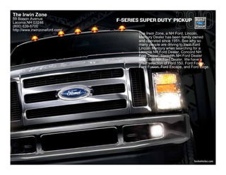 The Irwin Zone
59 Bisson Avenue                                         ®
                                F-SERIES SUPER DUTY PICKUP
Laconia,NH 03246
(800) 639-6700
http://www.irwinzoneford.com/
                                       The Irwin Zone, a NH Ford, Lincoln,
                                       Mercury Dealer has been family owned
                                       and operated since 1951. See why so
                                       many people are driving to Irwin Ford
                                       Lincoln Mercury when searching for a
                                       Laconia NH Ford Dealer, Concord NH
                                       Ford Dealer, Meredith NH Ford Dealer
                                       and Tilton NH Ford Dealer. We have a
                                       great selection of Ford 150, Ford Focus,
                                       Ford Fusion, Ford Escape, and Ford Edge.




                                                                      fordvehicles.com
 
