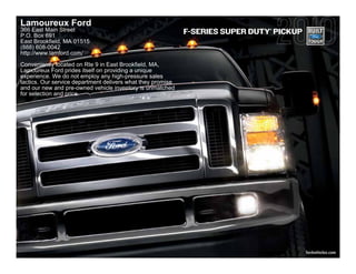 Lamoureux Ford
366 East Main Street                                                           ®
                                                             F-SERIES SUPER DUTY PICKUP
P.O. Box 691
East Brookfield, MA 01515
(888) 608-0042
http://www.lamford.com/
Conveniently located on Rte 9 in East Brookfield, MA,
Lamoureux Ford prides itself on providing a unique
experience. We do not employ any high-pressure sales
tactics. Our service department delivers what they promise
and our new and pre-owned vehicle inventory is unmatched
for selection and price.




                                                                                          fordvehicles.com
 