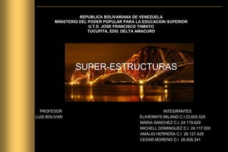 REPUBLICA BOLIVARIANA DE VENEZUELA
MINISTERIO DEL PODER POPULAR PARA LA EDUCACION SUPERIOR
U.T.D JOSE FRANCISCO TAMAYO
TUCUPITA, EDO. DELTA AMACURO
SUPER-ESTRUCTURAS
PROFESOR INTEGRANTES
LUIS BOLIVAR ELIHENNYS MILANO C.I 23.605.525
MARIA SANCHEZ C.I. 24.119.629
MICHELL DOMINGUEZ C.I 24.117.000
AMALIO HERRERA C.I 26.127.428
CESAR MORENO C.I 26.606.341
 