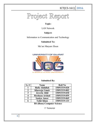 ICT(CS-161) 2016
1
Topic:
LAN Network
Subject:
Information to Communication and Technology
Submitted To:
Ma’am Maryam Ehsan
Submitted By:
S.r # Name Roll No
1 Hafiz Abdullah 15091519-020
2 Khawaja Umair 15091519-002
3 Javeria Abid 15091519-030
4 Roshaan Arshad 15091519-059
5 Saniya Ansar 15091519-069
6 Tahir Khan 15091519-133
BS (Hons) Computer Science
1st Semester
 