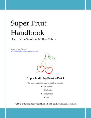  
Super Fruit 
Handbook 
Discover the Secrets of Mother Nature 
 
 
Traverse Bay Farms
http://www.traversebayfarms.com




                   Super Fruit Handbook – Part 1 
                    The super fruits included in this free book are 

                                      •   tart cherries 

                                      •   blueberries 

                                      •   pomegranate 

                                          •   acai. 


    Feel free to share the Super Fruit Handbook with family, friends and co-workers.
 