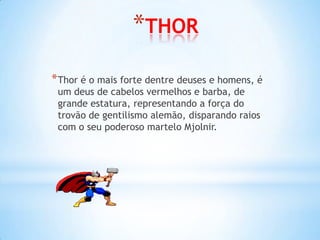 *THOR
* Thor é o mais forte dentre deuses e homens, é
 um deus de cabelos vermelhos e barba, de
 grande estatura, representando a força do
 trovão de gentilismo alemão, disparando raios
 com o seu poderoso martelo Mjolnir.
 