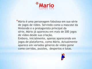*Mario

* Mário é uma personagem fabulosa em sua série
 de jogos de vídeo. Servindo como a mascote da
 Nintendo e o protagonista principal da
 série, Mário já apareceu em mais de 200 jogos
 de vídeo desde sua criação.
 Embora, inicialmente, apenas aparecendo em
 jogos de plataforma, como Mário. Actualmente
 aparece em variados géneros de vídeo game
 como corridas, puzzles, desportos e lutas.
 