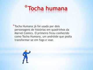 *Tocha humana

* Tocha Humana já foi usado por dois
 personagens de histórias em quadrinhos da
 Marvel Comics. O primeiro ficou conhecido
 como Tocha Humana, um andróide que podia
 transformar-se em fogo e voar.
 