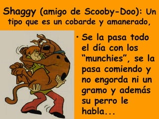 Shaggy  (amigo de Scooby-Doo):  Un tipo que es un cobarde y amanerado, Se la pasa todo el día con los “munchies”, se la pasa comiendo y no engorda ni un gramo y además su perro le habla... 