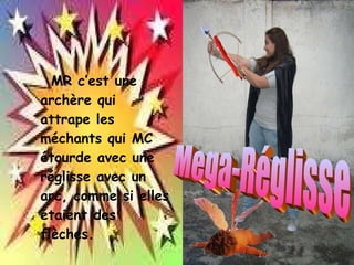 MR c’est une archère qui attrape les méchants qui MC étourde avec une réglisse avec un arc, comme si elles étaient des flèches. Mega-Réglisse 