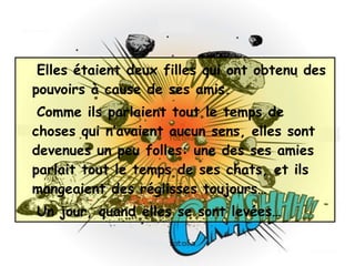 Elles étaient deux filles qui ont obtenu des pouvoirs à cause de ses amis. Comme ils parlaient tout le temps de choses qui n’avaient aucun sens, elles sont devenues un peu folles: une des ses amies parlait tout le temps de ses chats, et ils mangeaient des réglisses toujours… Un jour, quand elles se sont levées…  