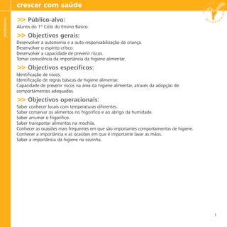 >> Público-alvo:
Alunos do 1º Ciclo do Ensino Básico.
>> Objectivos gerais:
Desenvolver a autonomia e a auto-responsabilização da criança.
Desenvolver o espírito crítico.
Desenvolver a capacidade de prevenir riscos.
Tomar consciência da importância da higiene alimentar.
>> Objectivos específicos:
Identificação de riscos.
Identificação de regras básicas de higiene alimentar.
Capacidade de prevenir riscos na área da higiene alimentar, através da adopção de
comportamentos adequados.
>> Objectivos operacionais:
Saber conhecer locais com temperaturas diferentes.
Saber conservar os alimentos no frigorífico e ao abrigo da humidade.
Saber arrumar o frigorífico.
Saber transportar alimentos na mochila.
Conhecer as ocasiões mais frequentes em que são importantes comportamentos de higiene.
Conhecer a importância e as ocasiões em que é importante lavar as mãos.
Saber a importância da higiene na cozinha.
crescer com saúdeprofessores
1
 