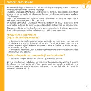 As questões da higiene alimentar são cada vez mais importantes porque comportamentos
correctos previnem muitas situações de doença.
Estudos da Organização Mundial de Saúde dizem que a maioria das infecções alimentares
ocorrem por contaminação microbiana dos alimentos, sendo a salmonela responsável por
77% dos casos.
Os produtos alimentares mais sujeitos a estas contaminações são os ovos e os produtos à
base de ovos (maionese, bolos, etc...) e a carne.
Um número significativo (42%) destas infecções acontecem em casa, e são devidas à má
conservação e confecção dos alimentos, e às más condições de higiene no seu manuseamento.
Os problemas das contaminações alimentares devem ser explicados às crianças que devem,
desde cedo, conhecer os perigos e algumas regras básicas para os prevenir.
PERGUNTAS E RESPOSTAS
O que são microrganismos?
> Os microrganismos são organismos vivos contituídos, na maioria dos casos, por uma
só célula, e por isso só visíveis ao microscópio. Os microrganismos que mais nos
interessam para a higiene alimentar encontram-se entre as bactérias, os fungos, as algas,
os protozoários e os vírus.
> Por exemplo, a salmonela, que é um microrganismo muito referido nas contaminações
alimentares, é uma bactéria.
O alimento pode ser comprado já contaminado!?
> No acto da compra, é necessário verificar a qualidade do produto.
No caso dos alimentos embalados, um dos elementos importantes a verificar é o prazo
de validade que deve constar do rótulo. Merece particular atenção a verificação dos
alimentos perecíveis (que se estragam facilmente), que têm indicada data limite de
consumo (“consumir até...”).
crescer com saúdeprofessores
2
 