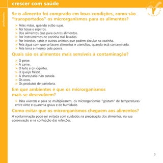 Se o alimento foi comprado em boas condições, como são
“transportados” os microrganismos para os alimentos?
> Pelas mãos, quando estão sujas.
> Por tosse e espirros.
> Dos alimentos crus para outros alimentos.
> Por instrumentos de cozinha mal lavados.
> Por insectos, ratos e outros animais que podem circular na cozinha.
> Pela água com que se lavam alimentos e utensílios, quando está contaminada.
> Pela terra e mesmo pela poeira.
Quais são os alimentos mais sensíveis à contaminação?
> O peixe.
> A carne.
> O leite e os iogurtes.
> O queijo fresco.
> A charcutaria não curada.
> Os ovos.
> Os produtos de pastelaria.
Em que ambientes é que os microrganismos
mais se desevolvem?
> Para viverem e para se multiplicarem, os microrganismos “gostam” de temperaturas
entre vinte e quarenta graus e de humidade.
Como evitar que os microrganismos cheguem aos alimentos?
A contaminação pode ser evitada com cuidados na preparação dos alimentos, na sua
conservação e na confecção das refeições.
crescer com saúdeprofessores
3
 