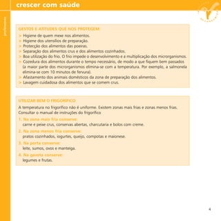 crescer com saúdeprofessores
4
GESTOS E ATITUDES QUE NOS PROTEGEM:
> Higiene de quem mexe nos alimentos.
> Higiene dos utensílios de preparação.
> Protecção dos alimentos das poeiras.
> Separação dos alimentos crus e dos alimentos cozinhados.
> Boa utilização do frio. O frio impede o desenvolvimento e a multiplicação dos microrganismos.
> Cozedura dos alimentos durante o tempo necessário, de modo a que fiquem bem passados
(a maior parte dos microrganismos elimina-se com a temperatura. Por exemplo, a salmonela
elimina-se com 10 minutos de fervura).
> Afastamento dos animais domésticos da zona de preparação dos alimentos.
> Lavagem cuidadosa dos alimentos que se comem crus.
UTILIZAR BEM O FRIGORÍFICO
A temperatura no frigorífico não é uniforme. Existem zonas mais frias e zonas menos frias.
Consultar o manual de instruções do frigorífico
1. Na zona mais fria conserve:
carne e peixe crus, conservas abertas, charcutaria e bolos com creme.
2. Na zona menos fria conserve:
pratos cozinhados, iogurtes, queijo, compotas e maionese.
3. Na porta conserve:
leite, sumos, ovos e manteiga.
4. Na gaveta conserve:
legumes e frutas.
 