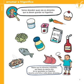 3
arrumar o frigoríficoalunos
Vamos descobrir quais são os alimentos
que se devem guardar no frigorífico.
Repara que há alimentos embalados
que depois de abertos têm
de ser guardados no frigorífico.
Desenha uma linha à volta desses alimentos.
Vamos descobrir quais são os alimentos
que se devem guardar no frigorífico.
 