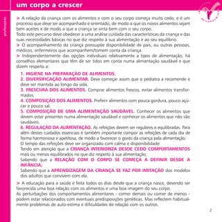 2
> A relação da criança com os alimentos e com o seu corpo começa muito cedo, e é um
processo que deve ser acompanhado e orientado, de modo a que os novos alimentos sejam
bem aceites e de modo a que a criança se sinta bem com o seu corpo.
Todo este percurso deve obedecer a uma análise cuidada das características da criança e das
suas necessidades básicas no que diz respeito à sua alimentação e ao seu equilíbrio.
> O acompanhamento da criança pressupõe disponibilidade de pais, ou outras pessoas,
médicos, enfermeiros que acompanhem/tomem conta da criança.
> Independentemente das opções individuais relativamente a tipos de alimentação, há
conselhos elementares que têm de ser tidos em conta numa alimentação saudável e que
dizem respeito a:
1. HIGIENE NA PREPARAÇÃO DE ALIMENTOS.
2. DIVERSIFICAÇÃO ALIMENTAR. Deve começar assim que o pediatra a recomende e
deve ser mantida ao longo da vida.
3. FRESCURA DOS ALIMENTOS. Comprar alimentos frescos, evitar alimentos transfor-
mados.
4. COMPOSIÇÃO DOS ALIMENTOS. Preferir alimentos com pouca gordura, pouco açú-
car e pouco sal.
5. COMPOSIÇÃO DE UMA ALIMENTAÇÃO SAUDÁVEL. Conhecer os alimentos que
devem estar presentes numa alimentação saudável e conhecer os alimentos que não são
saudáveis.
6. REGULAÇÃO DA ALIMENTAÇÃO. As refeições devem ser regulares e equilibradas. Para
além destes cuidados essenciais é também importante compor as refeições de cada dia de
forma harmoniosa e apetitosa, de modo a favorecer o gosto da criança pela alimentação.
O tempo das refeições deve ser organizado com calma e disponibilidade:
Tendo em atenção que a CRIANÇA INTERIORIZA DESDE CEDO COMPORTAMENTOS
mais ou menos equilibrados no que diz respeito à sua alimentação;
Sabendo que a RELAÇÃO COM O CORPO SE COMEÇA A DEFINIR DESDE A
INFÂNCIA;
Sabendo que a APRENDIZAGEM DA CRIANÇA SE FAZ POR IMITAÇÃO dos modelos
dos adultos que convivem com ela.
> A educação para a saúde é feita todos os dias desde que a criança nasce, devendo ser
favorecida uma boa relação com os alimentos e uma boa imagem do seu corpo.
As perturbações dos comportamentos alimentares - comer demais ou comer de menos -
podem estar relacionados com eventuais predisposições genéticas. Mas reflectem habitual-
mente problemas de auto-estima e dificuldades de relação com os outros.
um corpo a crescerprofessores
 