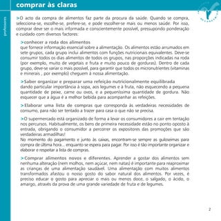 >O acto da compra de alimentos faz parte da procura da saúde. Quando se compra,
selecciona-se, escolhe-se, prefere-se, e pode escolher-se mais ou menos saúde. Por isso,
comprar deve ser o mais informada e conscientemente possível, pressupondo ponderação
e cuidado com diversos factores:
>conhecer a roda dos alimentos
que fornece informação essencial sobre a alimentação. Os alimentos estão arrumados em
sete grupos, cada grupo inclui alimentos com funções nutricionais equivalentes. Deve-se
consumir todos os dias alimentos de todos os grupos, nas proporções indicadas na roda
(por exemplo, muito de vegetais e fruta e muito pouco de gorduras). Dentro de cada
grupo, deve-se variar o mais possível, para garantir que todos os micronutrientes (vitaminas
e minerais , por exemplo) cheguem à nossa alimentação.
>Saber organizar e preparar uma refeição nutricionalmente equilibrada
dando particular importância à sopa, aos legumes e à fruta, não esquecendo a pequena
quantidade de peixe, carne ou ovos, e a pequeníssima quantidade de gordura. Não
esquecer que a água é a melhor bebida para acompanhar as refeições.
>Elaborar uma lista de compras que corresponda às verdadeiras necessidades de
consumo, para não ser tentado a trazer para casa o que não se precisa.
>O supermercado está organizado de forma a levar os consumidores a cair em tentação
nos percursos. Habitualmente, os bens de primeira necessidade estão no ponto oposto à
entrada, obrigando o consumidor a percorrer os expositores das promoções que são
verdadeiras armadilhas!
No momento do pagamento e junto às caixas, encontram-se sempre as guloseimas para
compra de última hora... enquanto se espera para pagar. Por isso é tão importante organizar e
elaborar e respeitar a lista de compras.
>Comprar alimentos novos e diferentes. Aprender a gostar dos alimentos sem
nenhuma alteração (nem molhos, nem açúcar, nem natas) é importante para reaproximar
as crianças de uma alimentação saudável. Uma alimentação com muitos alimentos
transformados afastou o nosso gosto do sabor natural dos alimentos. Por vezes, é
preciso educar o gosto para apreciar o mais ou menos doce, o salgado, o ácido, o
amargo, através da prova de uma grande variedade de fruta e de legumes.
comprar às clarasprofessores
2
 