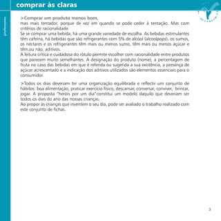 >Comprar um produto menos bom,
mas mais tentador, porque de vez em quando se pode ceder à tentação. Mas com
critérios de racionalidade.
Se se comprar uma bebida, há uma grande variedade de escolha. As bebidas estimulantes
têm cafeína, há bebidas que são refrigerantes com 5% de alcóol (alcoolpops), os sumos,
os néctares e os refrigerantes têm mais ou menos sumo, têm mais ou menos açúcar e
têm,ou não, aditivos.
A leitura crítica e cuidadosa do rótulo permite escolher com racionalidade entre produtos
que parecem muito semelhantes. A designação do produto (nome), a percentagem de
fruta no caso das bebidas em que é referida ou sugerida a sua existência, a presença de
açúcar acrescentado e a indicação dos aditivos utilizados são elementos essenciais para o
consumidor.
>Todos os dias deveriam ter uma organização equilibrada e reflectir um conjunto de
hábitos: boa alimentação, praticar exercício físico, descansar, conversar, conviver, brincar,
jogar. A proposta “heróis por um dia”constitui um modelo daquilo que deveriam ser
todos os dias do ano das nossas crianças.
Ao propor às crianças que inventem o seu dia, pode ser avaliado o trabalho realizado com
este conjunto de fichas.
comprar às clarasprofessores
3
 