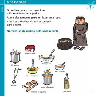 professores a nossa sopa
Pôr pouco sal
Pôr a cozer
Sopa pronta
Toca a comer!
Lavar os legumes
Juntar folhas soltas
Triturar
Pôr o azeiteDescascar os legumes
alunos
O professor contou aos meninos
a história da sopa de pedra.
Agora eles também quiseram fazer uma sopa.
Ajuda-os a ordenar os passos a seguir
para a fazer.
Numera os desenhos pela ordem certa.
6
 