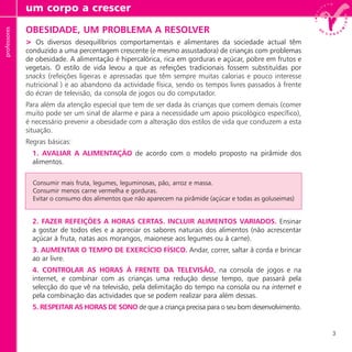 3
OBESIDADE, UM PROBLEMA A RESOLVER
> Os diversos desequilíbrios comportamentais e alimentares da sociedade actual têm
conduzido a uma percentagem crescente (e mesmo assustadora) de crianças com problemas
de obesidade. A alimentação é hipercalórica, rica em gorduras e açúcar, pobre em frutos e
vegetais. O estilo de vida levou a que as refeições tradicionais fossem substituídas por
snacks (refeições ligeiras e apressadas que têm sempre muitas calorias e pouco interesse
nutricional ) e ao abandono da actividade física, sendo os tempos livres passados à frente
do écran de televisão, da consola de jogos ou do computador.
Para além da atenção especial que tem de ser dada às crianças que comem demais (comer
muito pode ser um sinal de alarme e para a necessidade um apoio psicológico específico),
é necessário prevenir a obesidade com a alteração dos estilos de vida que conduzem a esta
situação.
Regras básicas:
1. AVALIAR A ALIMENTAÇÃO de acordo com o modelo proposto na pirâmide dos
alimentos.
2. FAZER REFEIÇÕES A HORAS CERTAS. INCLUIR ALIMENTOS VARIADOS. Ensinar
a gostar de todos eles e a apreciar os sabores naturais dos alimentos (não acrescentar
açúcar à fruta, natas aos morangos, maionese aos legumes ou à carne).
3. AUMENTAR O TEMPO DE EXERCÍCIO FÍSICO. Andar, correr, saltar à corda e brincar
ao ar livre.
4. CONTROLAR AS HORAS À FRENTE DA TELEVISÃO, na consola de jogos e na
internet, e combinar com as crianças uma redução desse tempo, que passará pela
selecção do que vê na televisão, pela delimitação do tempo na consola ou na internet e
pela combinação das actividades que se podem realizar para além dessas.
5. RESPEITAR AS HORAS DE SONO de que a criança precisa para o seu bom desenvolvimento.
um corpo a crescerprofessores
Consumir mais fruta, legumes, leguminosas, pão, arroz e massa.
Consumir menos carne vermelha e gorduras.
Evitar o consumo dos alimentos que não aparecem na pirâmide (açúcar e todas as goluseimas)
 