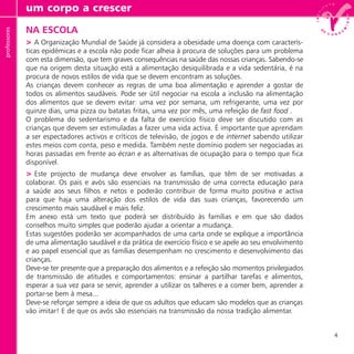 4
NA ESCOLA
> A Organização Mundial de Saúde já considera a obesidade uma doença com caracterís-
ticas epidémicas e a escola não pode ficar alheia à procura de soluções para um problema
com esta dimensão, que tem graves consequências na saúde das nossas crianças. Sabendo-se
que na origem desta situação está a alimentação desiquilibrada e a vida sedentária, é na
procura de novos estilos de vida que se devem encontram as soluções.
As crianças devem conhecer as regras de uma boa alimentação e aprender a gostar de
todos os alimentos saudáveis. Pode ser útil negociar na escola a inclusão na alimentação
dos alimentos que se devem evitar: uma vez por semana, um refrigerante, uma vez por
quinze dias, uma pizza ou batatas fritas, uma vez por mês, uma refeição de fast food .
O problema do sedentarismo e da falta de exercício físico deve ser discutido com as
crianças que devem ser estimuladas a fazer uma vida activa. É importante que aprendam
a ser espectadores activos e críticos de televisão, de jogos e de internet sabendo utilizar
estes meios com conta, peso e medida. Também neste domínio podem ser negociadas as
horas passadas em frente ao écran e as alternativas de ocupação para o tempo que fica
disponível.
> Este projecto de mudança deve envolver as famílias, que têm de ser motivadas a
colaborar. Os pais e avós são essenciais na transmissão de uma correcta educação para
a saúde aos seus filhos e netos e poderão contribuir de forma muito positiva e activa
para que haja uma alteração dos estilos de vida das suas crianças, favorecendo um
crescimento mais saudável e mais feliz.
Em anexo está um texto que poderá ser distribuído às famílias e em que são dados
conselhos muito simples que poderão ajudar a orientar a mudança.
Estas sugestões poderão ser acompanhados de uma carta onde se explique a importância
de uma alimentação saudável e da prática de exercício físico e se apele ao seu envolvimento
e ao papel essencial que as famílias desempenham no crescimento e desenvolvimento das
crianças.
Deve-se ter presente que a preparação dos alimentos e a refeição são momentos privilegiados
de transmissão de atitudes e comportamentos: ensinar a partilhar tarefas e alimentos,
esperar a sua vez para se servir, aprender a utilizar os talheres e a comer bem, aprender a
portar-se bem à mesa...
Deve-se reforçar sempre a ideia de que os adultos que educam são modelos que as crianças
vão imitar! E de que os avós são essenciais na transmissão da nossa tradição alimentar.
um corpo a crescerprofessores
 