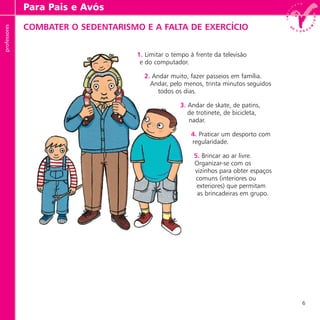 6
professores
COMBATER O SEDENTARISMO E A FALTA DE EXERCÍCIO
1. Limitar o tempo à frente da televisão
e do computador.
2. Andar muito, fazer passeios em família.
Andar, pelo menos, trinta minutos seguidos
todos os dias.
3. Andar de skate, de patins,
de trotinete, de bicicleta,
nadar.
4. Praticar um desporto com
regularidade.
5. Brincar ao ar livre.
Organizar-se com os
vizinhos para obter espaços
comuns (interiores ou
exteriores) que permitam
as brincadeiras em grupo.
Para Pais e Avósprofessores
 