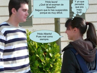 !Hola laura! ¿Qué tal el examen de filosofía? Seguro que lo has suspendido porque es muy difícil. !Hola Alberto! Pues mal como siempre. Y yo que pensaba que era majo. Sniff. 
