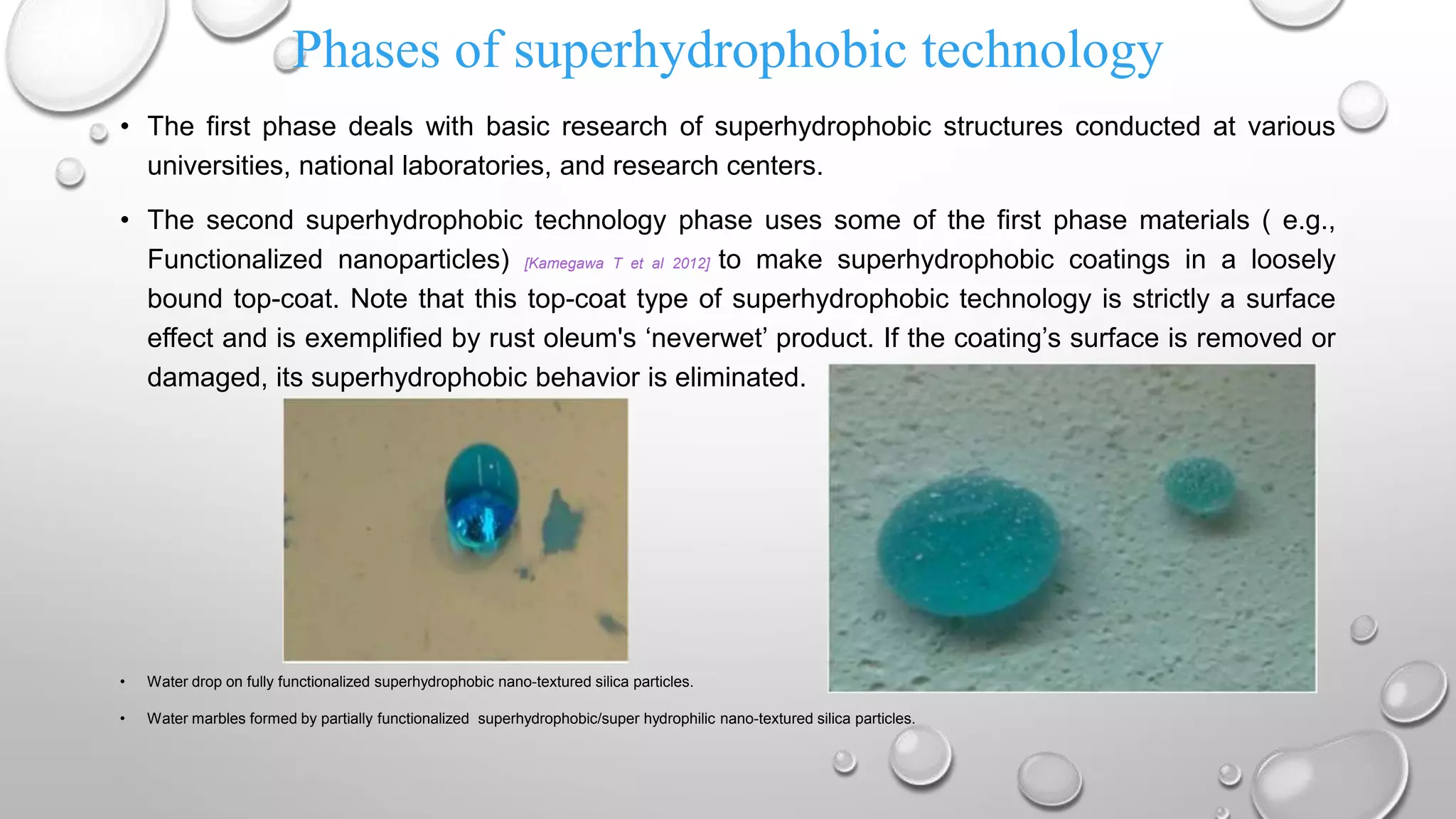 Phases of superhydrophobic technology
• The first phase deals with basic research of superhydrophobic structures conducted at various
universities, national laboratories, and research centers.
• The second superhydrophobic technology phase uses some of the first phase materials ( e.g.,
Functionalized nanoparticles) [Kamegawa T et al 2012] to make superhydrophobic coatings in a loosely
bound top-coat. Note that this top-coat type of superhydrophobic technology is strictly a surface
effect and is exemplified by rust oleum's ‘neverwet’ product. If the coating’s surface is removed or
damaged, its superhydrophobic behavior is eliminated.
• Water drop on fully functionalized superhydrophobic nano-textured silica particles.
• Water marbles formed by partially functionalized superhydrophobic/super hydrophilic nano-textured silica particles.
 