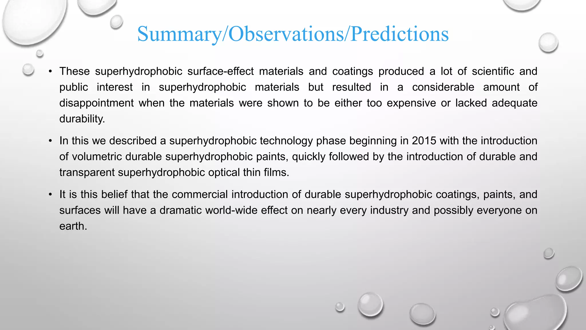 Summary/Observations/Predictions
• These superhydrophobic surface-effect materials and coatings produced a lot of scientific and
public interest in superhydrophobic materials but resulted in a considerable amount of
disappointment when the materials were shown to be either too expensive or lacked adequate
durability.
• In this we described a superhydrophobic technology phase beginning in 2015 with the introduction
of volumetric durable superhydrophobic paints, quickly followed by the introduction of durable and
transparent superhydrophobic optical thin films.
• It is this belief that the commercial introduction of durable superhydrophobic coatings, paints, and
surfaces will have a dramatic world-wide effect on nearly every industry and possibly everyone on
earth.
 