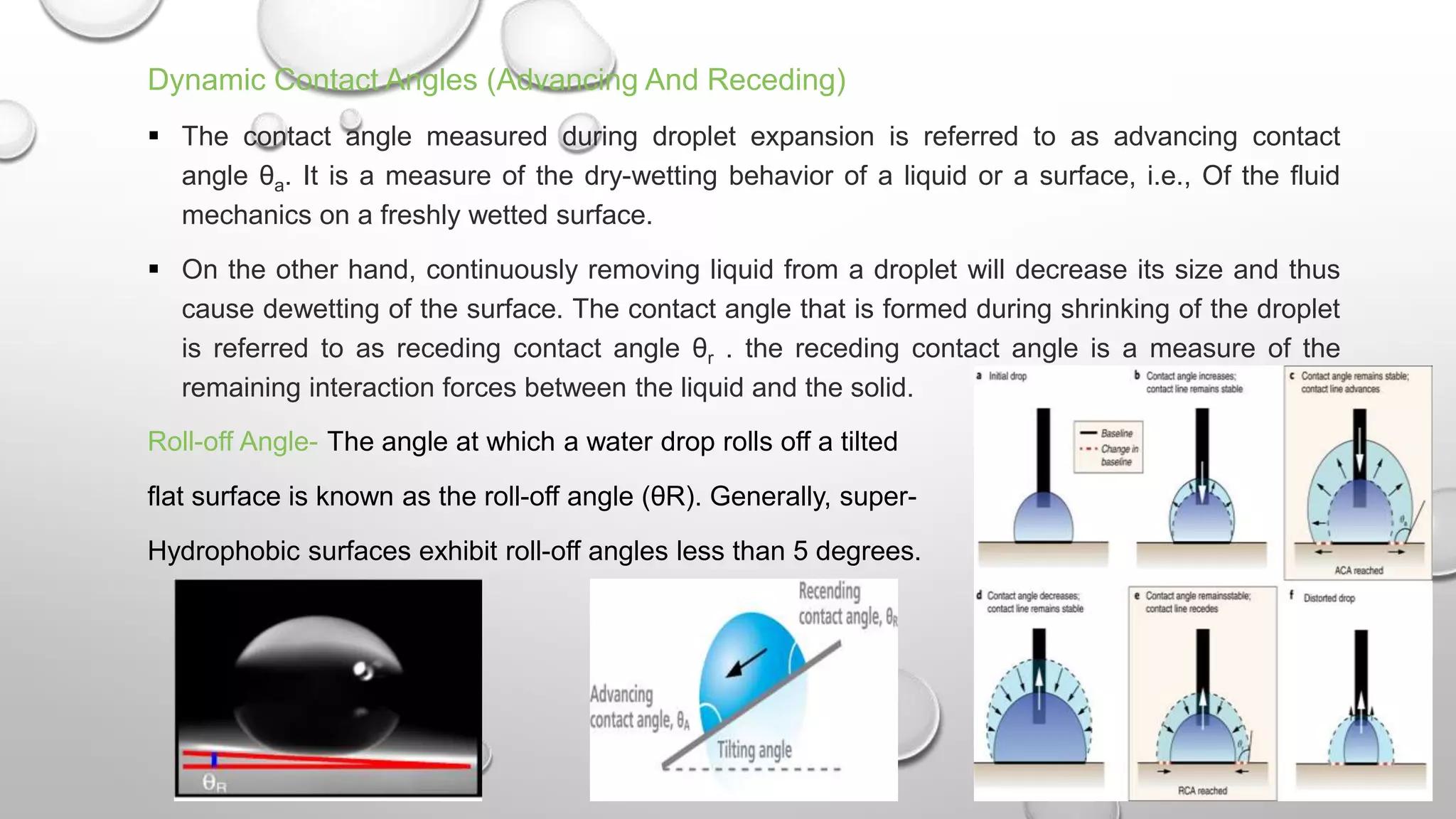 Dynamic Contact Angles (Advancing And Receding)
 The contact angle measured during droplet expansion is referred to as advancing contact
angle θa. It is a measure of the dry-wetting behavior of a liquid or a surface, i.e., Of the fluid
mechanics on a freshly wetted surface.
 On the other hand, continuously removing liquid from a droplet will decrease its size and thus
cause dewetting of the surface. The contact angle that is formed during shrinking of the droplet
is referred to as receding contact angle θr . the receding contact angle is a measure of the
remaining interaction forces between the liquid and the solid.
Roll-off Angle- The angle at which a water drop rolls off a tilted
flat surface is known as the roll-off angle (θR). Generally, super-
Hydrophobic surfaces exhibit roll-off angles less than 5 degrees.
 