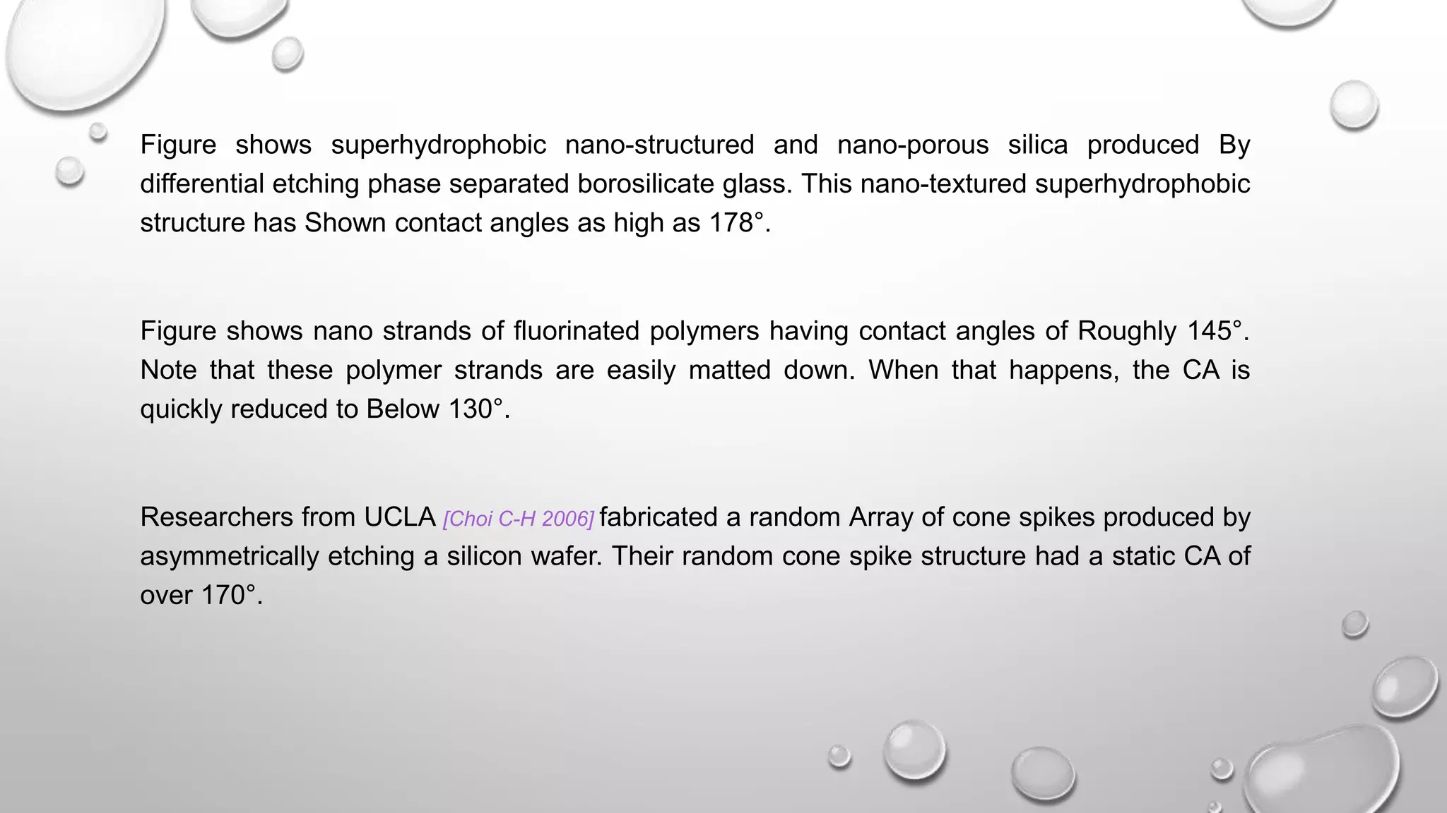 Figure shows superhydrophobic nano-structured and nano-porous silica produced By
differential etching phase separated borosilicate glass. This nano-textured superhydrophobic
structure has Shown contact angles as high as 178°.
Figure shows nano strands of fluorinated polymers having contact angles of Roughly 145°.
Note that these polymer strands are easily matted down. When that happens, the CA is
quickly reduced to Below 130°.
Researchers from UCLA [Choi C-H 2006] fabricated a random Array of cone spikes produced by
asymmetrically etching a silicon wafer. Their random cone spike structure had a static CA of
over 170°.
 