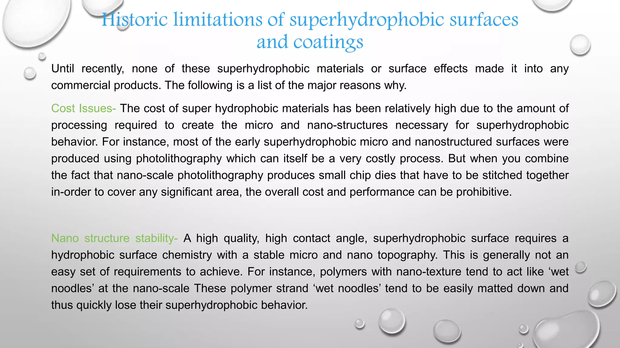 Historic limitations of superhydrophobic surfaces
and coatings
Until recently, none of these superhydrophobic materials or surface effects made it into any
commercial products. The following is a list of the major reasons why.
Cost Issues- The cost of super hydrophobic materials has been relatively high due to the amount of
processing required to create the micro and nano-structures necessary for superhydrophobic
behavior. For instance, most of the early superhydrophobic micro and nanostructured surfaces were
produced using photolithography which can itself be a very costly process. But when you combine
the fact that nano-scale photolithography produces small chip dies that have to be stitched together
in-order to cover any significant area, the overall cost and performance can be prohibitive.
Nano structure stability- A high quality, high contact angle, superhydrophobic surface requires a
hydrophobic surface chemistry with a stable micro and nano topography. This is generally not an
easy set of requirements to achieve. For instance, polymers with nano-texture tend to act like ‘wet
noodles’ at the nano-scale These polymer strand ‘wet noodles’ tend to be easily matted down and
thus quickly lose their superhydrophobic behavior.
 