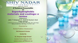 A Technical Presentation
on
Superhydrophobic
materials and coatings: a
review
Authored by
John T Simpson1,3 , Scott R Hunter2 And
Tolga Aytug2
1 University Of Tennessee, Knoxville, TW 37996, USA 2 Oak Ridge
National Laboratory, Oak Ridge, TN 37831, USA
Presented by
Reshab Pradhan ( #2110121101 )
PhD Research Scholar
Guided By
Dr. Harpreet Singh Grewal
Associate Professor Room No- C121C
SURFACE SCIENCE AND TRIBOLOGY LAB
 