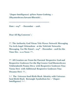 *(Super-Intelligence) @New-Name-Codeing :-
(Shyameshvara.Sawant-Bhonsle) .
……………………………………………………………………
Date :- 014th
– December – 2018 .
Dear All Big Concerns’ ;
!*! The Authority God Vitran Tele-Waves Network Messaging
Via Arch-Angel Orlenedene at the TeleLink Networks
Messaging For-Me Dated :- 014th
- December - 2018 for the
Time Hrs. 12.12 Noon !*! .
!*! All Creation are From the Parental Respective God and
Respective Godesses For the Big Creator God Shomeshvara
Trikhendeeth-Poojey-Deva with Respective Godesses Tina-
Veena Devi with Additional Respective Godesses Tina-
Desame Devi !*! .
!~! The Universe-Soul-Birth-Mark Identity with Universe-
Soul-Birth-Mark Rectangle Symbolism for :- *(Super-
Intelligence) !~! .
 