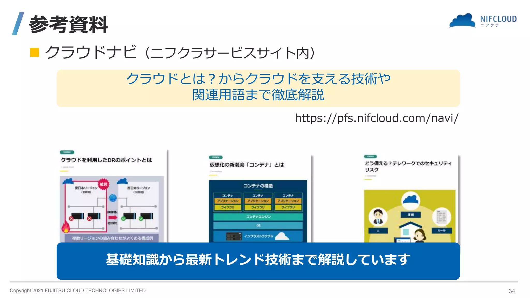Copyright 2021 FUJITSU CLOUD TECHNOLOGIES LIMITED
参考資料
 クラウドナビ（ニフクラサービスサイト内）
https://pfs.nifcloud.com/navi/
クラウドとは？からクラウドを支える技術や
関連用語まで徹底解説
基礎知識から最新トレンド技術まで解説しています
34
 